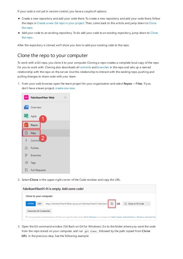 Clone the repo to your computer
If your code is not yet in version control, you have a couple of options:
Create a new repository and add your code there. To create a new repository and add your code there, follow
the steps in Create a new Git repo in your project. Then, come back to this article and jump down to Clone
the repo.
Add your code to an existing repository. To do add your code to an existing repository, jump down to Clone
the repo.
After the repository is cloned, we'll show you how to add your existing code to the repo.
To work with a Git repo, you clone it to your computer. Cloning a repo creates a complete local copy of the repo
for you to work with. Cloning also downloads all commits and branches in the repo and sets up a named
relationship with the repo on the server. Use this relationship to interact with the existing repo, pushing and
pulling changes to share code with your team.
1. From your web browser, open the team project for your organization and select Repos > Files. If you
don't have a team project, create one now.
2. Select Clone in the upper-right corner of the Code window and copy the URL.
3. Open the Git command window (Git Bash on Git for Windows). Go to the folder where you want the code
from the repo stored on your computer, and run git clone , followed by the path copied from Clone
URL in the previous step. See the following example:
 