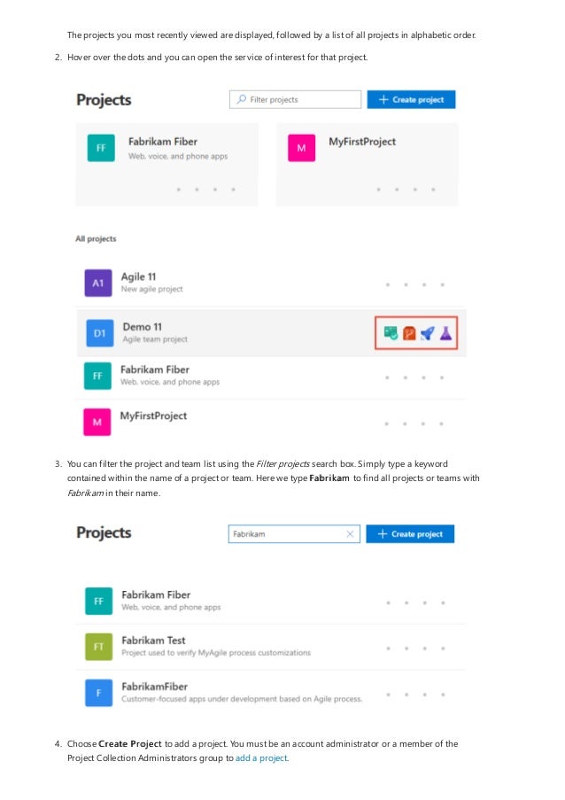 The projects you most recently viewed are displayed, followed by a list of all projects in alphabetic order.
2. Hover over the dots and you can open the service of interest for that project.
3. You can filter the project and team list using the Filter projects search box. Simply type a keyword
contained within the name of a project or team. Here we type Fabrikam to find all projects or teams with
Fabrikam in their name.
4. Choose Create Project to add a project. You must be an account administrator or a member of the
Project Collection Administrators group to add a project.
 