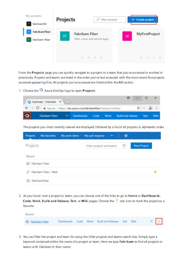 From the Projects page you can quickly navigate to a project or a team that you've accessed or worked in
previously. Projects and teams are listed in the order you've last accessed, with the most recent five projects
accessed appearing first. All projects you've accessed are listed within the All section.
1. Choose the Azure DevOps logo to open Projects.
The projects you most recently viewed are displayed, followed by a list of all projects in alphabetic order.
2. As you hover over a project or team, you can choose one of the links to go to Home or Dashboards,
Code, Work, Build and Release, Test, or Wiki pages. Choose the star icon to mark the project as a
favorite.
3. You can filter the project and team list using the Filter projects and teams search box. Simply type a
keyword contained within the name of a project or team. Here we type Fabrikam to find all projects or
teams with Fabrikam in their name.
 