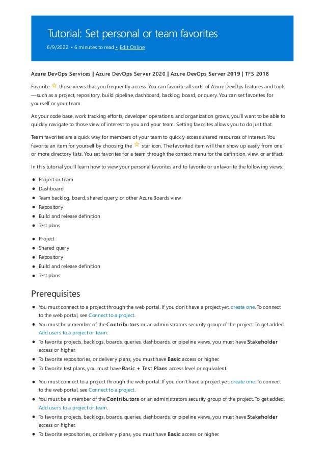 Tutorial: Set personal or team favorites
6/9/2022 • 6 minutes to read • Edit Online
Prerequisites
Azure DevOps Services | Azure DevOps Server 2020 | Azure DevOps Server 2019 | TFS 2018
Favorite those views that you frequently access. You can favorite all sorts of Azure DevOps features and tools
—such as a project, repository, build pipeline, dashboard, backlog, board, or query. You can set favorites for
yourself or your team.
As your code base, work tracking efforts, developer operations, and organization grows, you'll want to be able to
quickly navigate to those view of interest to you and your team. Setting favorites allows you to do just that.
Team favorites are a quick way for members of your team to quickly access shared resources of interest. You
favorite an item for yourself by choosing the star icon. The favorited item will then show up easily from one
or more directory lists. You set favorites for a team through the context menu for the definition, view, or artifact.
In this tutorial you'll learn how to view your personal favorites and to favorite or unfavorite the following views:
Project or team
Dashboard
Team backlog, board, shared query, or other Azure Boards view
Repository
Build and release definition
Test plans
Project
Shared query
Repository
Build and release definition
Test plans
You must connect to a project through the web portal. If you don't have a project yet, create one. To connect
to the web portal, see Connect to a project.
You must be a member of the Contributors or an administrators security group of the project. To get added,
Add users to a project or team.
To favorite projects, backlogs, boards, queries, dashboards, or pipeline views, you must have Stakeholder
access or higher.
To favorite repositories, or delivery plans, you must have Basic access or higher.
To favorite test plans, you must have Basic + Test Plans access level or equivalent.
You must connect to a project through the web portal. If you don't have a project yet, create one. To connect
to the web portal, see Connect to a project.
You must be a member of the Contributors or an administrators security group of the project. To get added,
Add users to a project or team.
To favorite projects, backlogs, boards, queries, dashboards, or pipeline views, you must have Stakeholder
access or higher.
To favorite repositories, or delivery plans, you must have Basic access or higher.
 