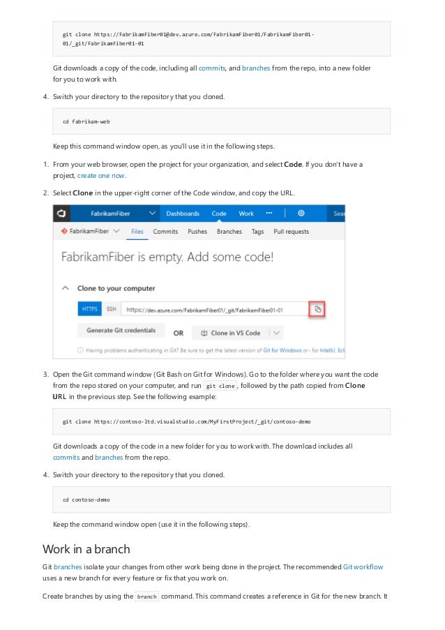 Work in a branch
git clone https://FabrikamFiber01@dev.azure.com/FabrikamFiber01/FabrikamFiber01-
01/_git/FabrikamFiber01-01
cd fabrikam-web
Git downloads a copy of the code, including all commits, and branches from the repo, into a new folder
for you to work with.
4. Switch your directory to the repository that you cloned.
Keep this command window open, as you'll use it in the following steps.
git clone https://contoso-ltd.visualstudio.com/MyFirstProject/_git/contoso-demo
cd contoso-demo
1. From your web browser, open the project for your organization, and select Code. If you don't have a
project, create one now.
2. Select Clone in the upper-right corner of the Code window, and copy the URL.
3. Open the Git command window (Git Bash on Git for Windows). Go to the folder where you want the code
from the repo stored on your computer, and run git clone , followed by the path copied from Clone
URL in the previous step. See the following example:
Git downloads a copy of the code in a new folder for you to work with. The download includes all
commits and branches from the repo.
4. Switch your directory to the repository that you cloned.
Keep the command window open (use it in the following steps).
Git branches isolate your changes from other work being done in the project. The recommended Git workflow
uses a new branch for every feature or fix that you work on.
Create branches by using the branch command. This command creates a reference in Git for the new branch. It
 