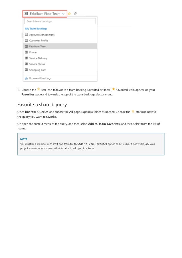Favorite a shared query
NOTE
2. Choose the star icon to favorite a team backlog. Favorited artifacts ( favorited icon) appear on your
Favorites page and towards the top of the team backlog selector menu.
Open Boards>Queries and choose the All page. Expand a folder as needed. Choose the star icon next to
the query you want to favorite.
Or, open the context menu of the query, and then select Add to Team Favorites, and then select from the list of
teams.
You must be a member of at least one team for the Add to Team Favorites option to be visible. If not visible, ask your
project administrator or team administrator to add you to a team.
 