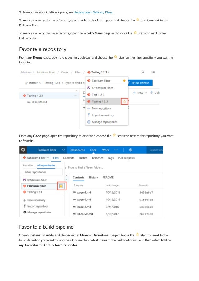 Favorite a repository
Favorite a build pipeline
To learn more about delivery plans, see Review team Delivery Plans.
To mark a delivery plan as a favorite, open the Boards>Plans page and choose the star icon next to the
Delivery Plan.
To mark a delivery plan as a favorite, open the Work>Plans page and choose the star icon next to the
Delivery Plan.
From any Repos page, open the repository selector and choose the star icon for the repository you want to
favorite.
From any Code page, open the repository selector and choose the star icon next to the repository you want
to favorite.
Open Pipelines>Builds and choose either Mine or Definitions page. Choose the star icon next to the
build definition you want to favorite. Or, open the context menu of the build definition, and then select Add to
my favorites or Add to team favorites.
 
