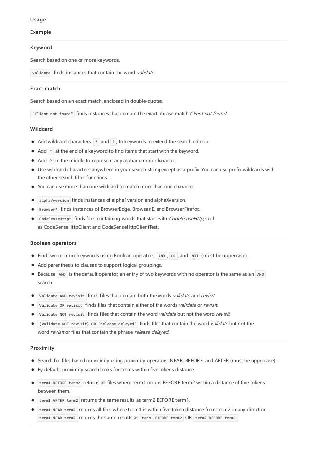 Usage
Example
Keyword
Search based on one or more keywords.
validate finds instances that contain the word validate.
Exact match
Search based on an exact match, enclosed in double-quotes.
"Client not found" finds instances that contain the exact phrase match Client not found.
Wildcard
Add wildcard characters, * and ? , to keywords to extend the search criteria.
Add * at the end of a keyword to find items that start with the keyword.
Add ? in the middle to represent any alphanumeric character.
Use wildcard characters anywhere in your search string except as a prefix. You can use prefix wildcards with
the other search filter functions.
You can use more than one wildcard to match more than one character.
alpha?version finds instances of alpha1version and alphaXversion.
Browser* finds instances of BrowserEdge, BrowserIE, and BrowserFirefox.
CodeSenseHttp* finds files containing words that start with CodeSenseHttp, such
as CodeSenseHttpClient and CodeSenseHttpClientTest.
Boolean operators
Find two or more keywords using Boolean operators: AND , OR , and NOT (must be uppercase).
Add parenthesis to clauses to support logical groupings.
Because AND is the default operator, an entry of two keywords with no operator is the same as an AND
search.
Validate AND revisit finds files that contain both the words validate and revisit.
Validate OR revisit finds files that contain either of the words validate or revisit.
Validate NOT revisit finds files that contain the word validate but not the word revisit.
(Validate NOT revisit) OR "release delayed" finds files that contain the word validate but not the
word revisit or files that contain the phrase release delayed.
Proximity
Search for files based on vicinity using proximity operators: NEAR, BEFORE, and AFTER (must be uppercase).
By default, proximity search looks for terms within five tokens distance.
term1 BEFORE term2 returns all files where term1 occurs BEFORE term2 within a distance of five tokens
between them.
term1 AFTER term2 returns the same results as term2 BEFORE term1.
term1 NEAR term2 returns all files where term1 is within five token distance from term2 in any direction.
term1 NEAR term2 returns the same results as term1 BEFORE term2 OR term2 BEFORE term1 .
 