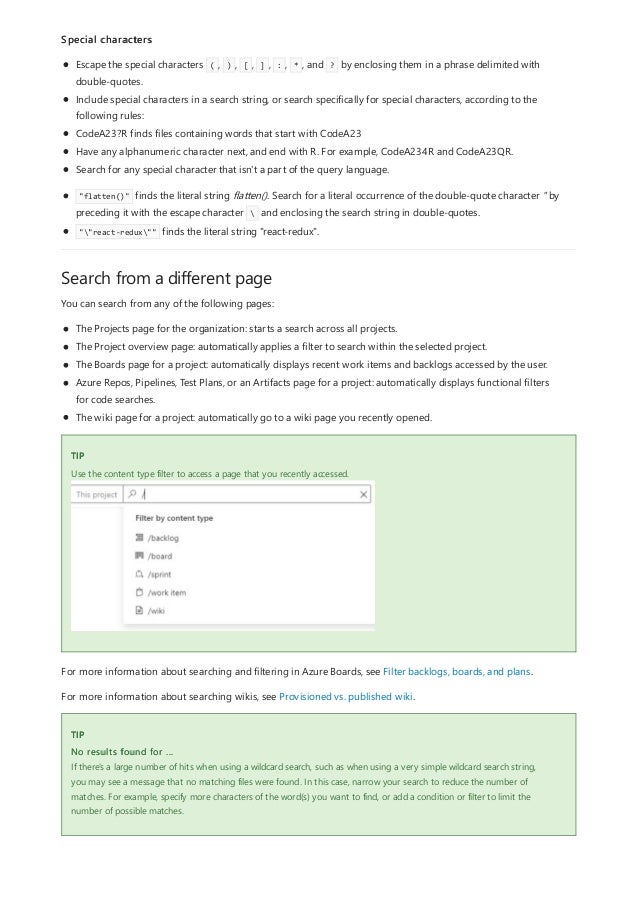 Search from a different page
TIP
TIP
Special characters
Escape the special characters ( , ) , [ , ] , : , * , and ? by enclosing them in a phrase delimited with
double-quotes.
Include special characters in a search string, or search specifically for special characters, according to the
following rules:
CodeA23?R finds files containing words that start with CodeA23
Have any alphanumeric character next, and end with R. For example, CodeA234R and CodeA23QR.
Search for any special character that isn't a part of the query language.
"flatten()" finds the literal string flatten(). Search for a literal occurrence of the double-quote character " by
preceding it with the escape character  and enclosing the search string in double-quotes.
""react-redux"" finds the literal string "react-redux".
You can search from any of the following pages:
The Projects page for the organization: starts a search across all projects.
The Project overview page: automatically applies a filter to search within the selected project.
The Boards page for a project: automatically displays recent work items and backlogs accessed by the user.
Azure Repos, Pipelines, Test Plans, or an Artifacts page for a project: automatically displays functional filters
for code searches.
The wiki page for a project: automatically go to a wiki page you recently opened.
Use the content type filter to access a page that you recently accessed.
For more information about searching and filtering in Azure Boards, see Filter backlogs, boards, and plans.
For more information about searching wikis, see Provisioned vs. published wiki.
No results found for ...
If there's a large number of hits when using a wildcard search, such as when using a very simple wildcard search string,
you may see a message that no matching files were found. In this case, narrow your search to reduce the number of
matches. For example, specify more characters of the word(s) you want to find, or add a condition or filter to limit the
number of possible matches.
 
