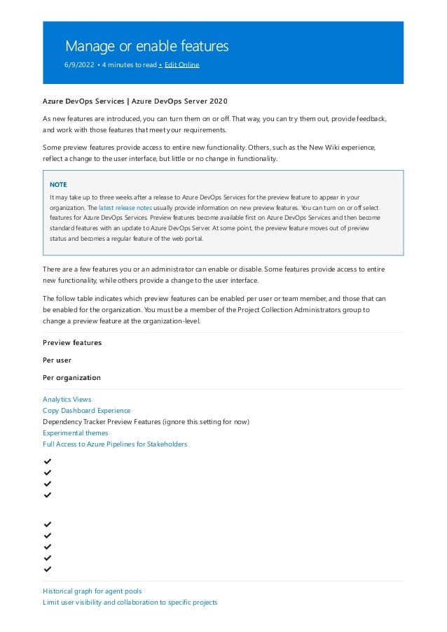 Manage or enable features
6/9/2022 • 4 minutes to read • Edit Online
NOTE
Azure DevOps Services | Azure DevOps Server 2020
As new features are introduced, you can turn them on or off. That way, you can try them out, provide feedback,
and work with those features that meet your requirements.
Some preview features provide access to entire new functionality. Others, such as the New Wiki experience,
reflect a change to the user interface, but little or no change in functionality.
It may take up to three weeks after a release to Azure DevOps Services for the preview feature to appear in your
organization. The latest release notes usually provide information on new preview features. You can turn on or off select
features for Azure DevOps Services. Preview features become available first on Azure DevOps Services and then become
standard features with an update to Azure DevOps Server. At some point, the preview feature moves out of preview
status and becomes a regular feature of the web portal.
There are a few features you or an administrator can enable or disable. Some features provide access to entire
new functionality, while others provide a change to the user interface.
The follow table indicates which preview features can be enabled per user or team member, and those that can
be enabled for the organization. You must be a member of the Project Collection Administrators group to
change a preview feature at the organization-level.
Preview features
Per user
Per organization
Analytics Views
Copy Dashboard Experience
Dependency Tracker Preview Features (ignore this setting for now)
Experimental themes
Full Access to Azure Pipelines for Stakeholders
✔
️
✔
️
✔
️
✔
️
✔
️
✔
️
✔
️
✔
️
✔
️
Historical graph for agent pools
Limit user visibility and collaboration to specific projects
 