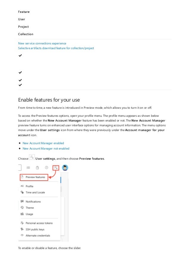 Enable features for your use
Feature
User
Project
Collection
New service connections experience
Selective artifacts download feature for collection/project
✔
️
✔
️
✔
️
✔
️
From time to time, a new feature is introduced in Preview mode, which allows you to turn it on or off.
To access the Preview features options, open your profile menu. The profile menu appears as shown below
based on whether the New Account Manager feature has been enabled or not. The New Account Manager
preview feature turns on enhanced user interface options for managing account information. The menu options
move under the User settings icon from where they were previously under the Account manager for your
account icon.
New Account Manager enabled
New Account Manager not enabled
Choose User settings, and then choose Preview features.
To enable or disable a feature, choose the slider.
 