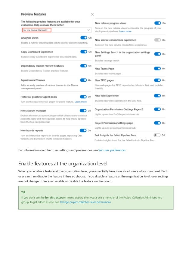 Enable features at the organization level
TIP
For information on other user settings and preferences, see Set user preferences.
When you enable a feature at the organization level, you essentially turn it on for all users of your account. Each
user can then disable the feature if they so choose. If you disable a feature at the organization level, user settings
are not changed. Users can enable or disable the feature on their own.
If you don't see the for this account menu option, then you aren't a member of the Project Collection Administrators
group. To get added as one, see Change project collection-level permissions.
 