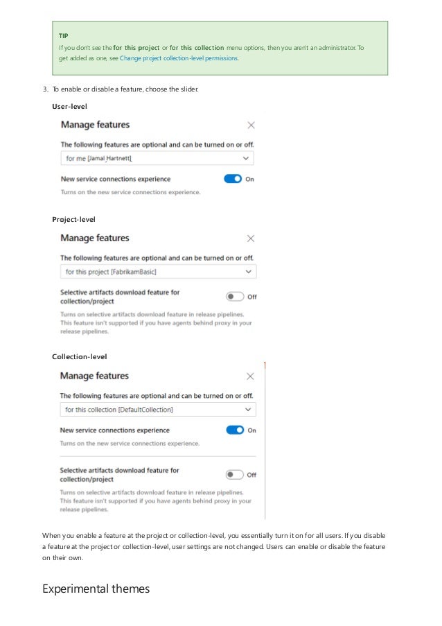 Experimental themes
TIP
If you don't see the for this project or for this collection menu options, then you aren't an administrator. To
get added as one, see Change project collection-level permissions.
3. To enable or disable a feature, choose the slider.
User-level
Project-level
Collection-level
When you enable a feature at the project or collection-level, you essentially turn it on for all users. If you disable
a feature at the project or collection-level, user settings are not changed. Users can enable or disable the feature
on their own.
 