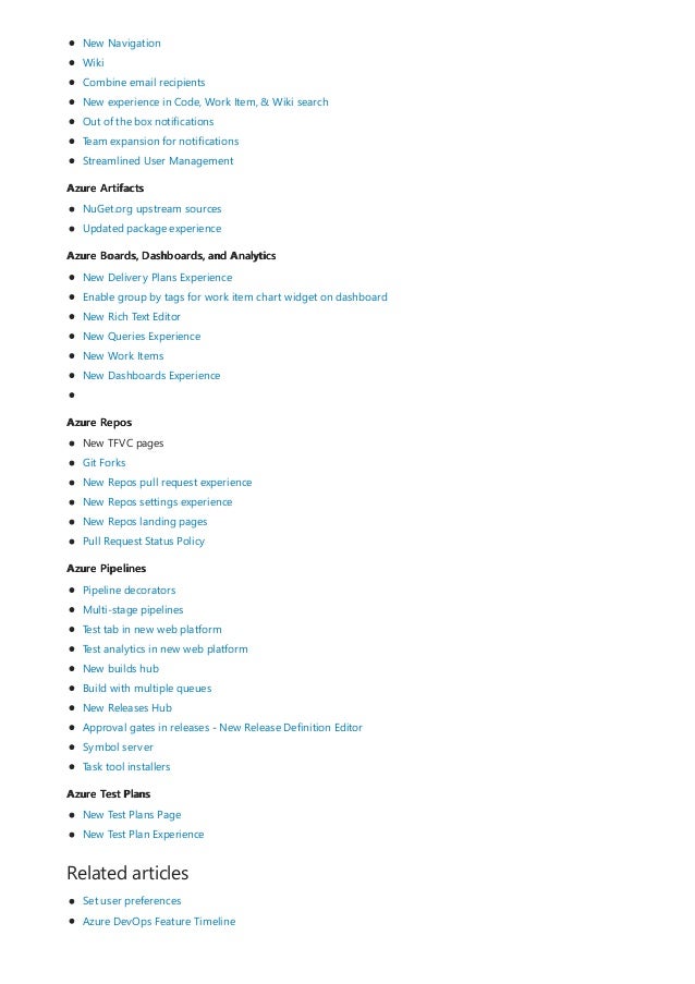 Azure Artifacts
Azure Boards, Dashboards, and Analytics
Azure Repos
Azure Pipelines
Azure Test Plans
Related articles
New Navigation
Wiki
Combine email recipients
New experience in Code, Work Item, & Wiki search
Out of the box notifications
Team expansion for notifications
Streamlined User Management
NuGet.org upstream sources
Updated package experience
New Delivery Plans Experience
Enable group by tags for work item chart widget on dashboard
New Rich Text Editor
New Queries Experience
New Work Items
New Dashboards Experience
New TFVC pages
Git Forks
New Repos pull request experience
New Repos settings experience
New Repos landing pages
Pull Request Status Policy
Pipeline decorators
Multi-stage pipelines
Test tab in new web platform
Test analytics in new web platform
New builds hub
Build with multiple queues
New Releases Hub
Approval gates in releases - New Release Definition Editor
Symbol server
Task tool installers
New Test Plans Page
New Test Plan Experience
Set user preferences
Azure DevOps Feature Timeline
 