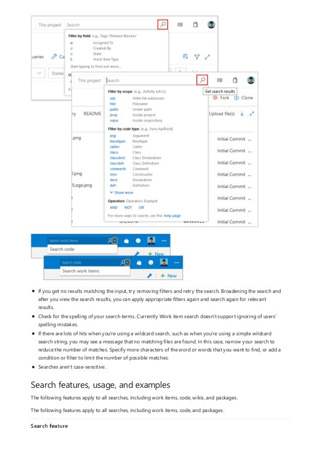 Search features, usage, and examples
If you get no results matching the input, try removing filters and retry the search. Broadening the search and
after you view the search results, you can apply appropriate filters again and search again for relevant
results.
Check for the spelling of your search terms. Currently Work item search doesn't support ignoring of users'
spelling mistakes.
If there are lots of hits when you're using a wildcard search, such as when you're using a simple wildcard
search string, you may see a message that no matching files are found. In this case, narrow your search to
reduce the number of matches. Specify more characters of the word or words that you want to find, or add a
condition or filter to limit the number of possible matches.
Searches aren't case-sensitive.
The following features apply to all searches, including work items, code, wikis, and packages.
The following features apply to all searches, including work items, code, and packages.
Search feature
 