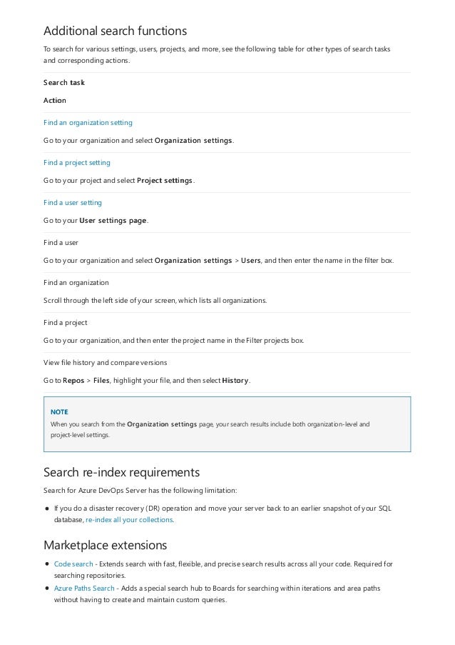 Additional search functions
NOTE
Search re-index requirements
Marketplace extensions
To search for various settings, users, projects, and more, see the following table for other types of search tasks
and corresponding actions.
Search task
Action
Find an organization setting
Go to your organization and select Organization settings.
Find a project setting
Go to your project and select Project settings.
Find a user setting
Go to your User settings page.
Find a user
Go to your organization and select Organization settings > Users, and then enter the name in the filter box.
Find an organization
Scroll through the left side of your screen, which lists all organizations.
Find a project
Go to your organization, and then enter the project name in the Filter projects box.
View file history and compare versions
Go to Repos > Files, highlight your file, and then select History.
When you search from the Organization settings page, your search results include both organization-level and
project-level settings.
Search for Azure DevOps Server has the following limitation:
If you do a disaster recovery (DR) operation and move your server back to an earlier snapshot of your SQL
database, re-index all your collections.
Code search - Extends search with fast, flexible, and precise search results across all your code. Required for
searching repositories.
Azure Paths Search - Adds a special search hub to Boards for searching within iterations and area paths
without having to create and maintain custom queries.
 