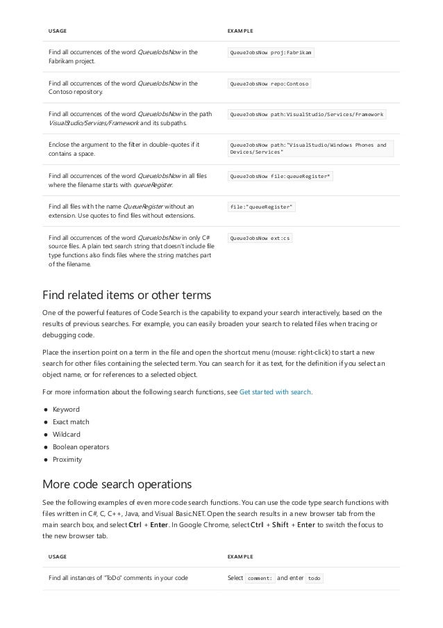 USAGE EXAMPLE
Find all occurrences of the word QueueJobsNow in the
Fabrikam project.
QueueJobsNow proj:Fabrikam
Find all occurrences of the word QueueJobsNow in the
Contoso repository.
QueueJobsNow repo:Contoso
Find all occurrences of the word QueueJobsNow in the path
VisualStudio/Services/Framework and its subpaths.
QueueJobsNow path:VisualStudio/Services/Framework
Enclose the argument to the filter in double-quotes if it
contains a space.
QueueJobsNow path:"VisualStudio/Windows Phones and
Devices/Services"
Find all occurrences of the word QueueJobsNow in all files
where the filename starts with queueRegister.
QueueJobsNow file:queueRegister*
Find all files with the name QueueRegister without an
extension. Use quotes to find files without extensions.
file:"queueRegister"
Find all occurrences of the word QueueJobsNow in only C#
source files. A plain text search string that doesn't include file
type functions also finds files where the string matches part
of the filename.
QueueJobsNow ext:cs
Find related items or other terms
More code search operations
USAGE EXAMPLE
Find all instances of "ToDo" comments in your code Select comment: and enter todo
One of the powerful features of Code Search is the capability to expand your search interactively, based on the
results of previous searches. For example, you can easily broaden your search to related files when tracing or
debugging code.
Place the insertion point on a term in the file and open the shortcut menu (mouse: right-click) to start a new
search for other files containing the selected term. You can search for it as text, for the definition if you select an
object name, or for references to a selected object.
For more information about the following search functions, see Get started with search.
Keyword
Exact match
Wildcard
Boolean operators
Proximity
See the following examples of even more code search functions. You can use the code type search functions with
files written in C#, C, C++, Java, and Visual Basic.NET. Open the search results in a new browser tab from the
main search box, and select Ctrl + Enter. In Google Chrome, select Ctrl + Shift + Enter to switch the focus to
the new browser tab.
 