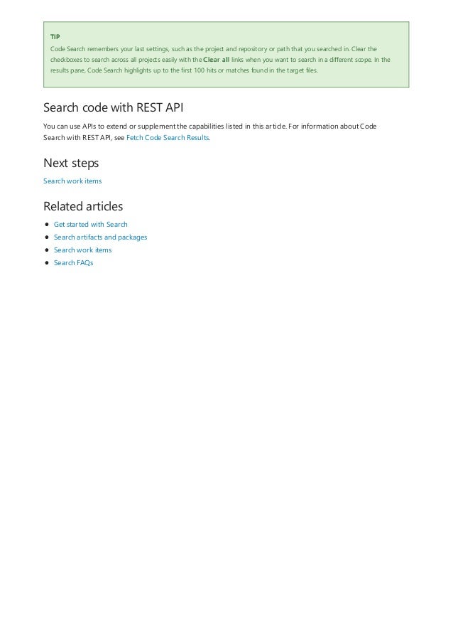 TIP
Search code with REST API
Next steps
Related articles
Code Search remembers your last settings, such as the project and repository or path that you searched in. Clear the
checkboxes to search across all projects easily with the Clear all links when you want to search in a different scope. In the
results pane, Code Search highlights up to the first 100 hits or matches found in the target files.
You can use APIs to extend or supplement the capabilities listed in this article. For information about Code
Search with REST API, see Fetch Code Search Results.
Search work items
Get started with Search
Search artifacts and packages
Search work items
Search FAQs
 