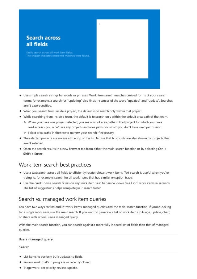 Work item search best practices
Search vs. managed work item queries
Use simple search strings for words or phrases. Work item search matches derived forms of your search
terms; for example, a search for "updating" also finds instances of the word "updated" and "update". Searches
aren't case-sensitive.
When you search from inside a project, the default is to search only within that project.
While searching from inside a team, the default is to search only within the default area path of that team.
The selected projects are always at the top of the list. Notice that hit counts are also shown for projects that
aren't selected.
Open the search results in a new browser tab from either the main search function or by selecting Ctrl +
Shift + Enter.
When you have one project selected, you see a list of area paths in that project for which you have
read access - you won't see any projects and area paths for which you don't have read permission
Select area paths in the tree to narrow your search if necessary.
Use a text search across all fields to efficiently locate relevant work items. Text search is useful when you're
trying to, for example, search for all work items that had similar exception trace.
Use the quick in-line search filters on any work item field to narrow down to a list of work items in seconds.
The list of suggestions helps complete your search faster.
You have two ways to find and list work items: managed queries and the main search function. If you're looking
for a single work item, use the main search. If you want to generate a list of work items to triage, update, chart,
or share with others, use a managed query.
With the main search function, you can search against a more fully indexed set of fields than that of managed
queries.
Use a managed query
Search
List items to perform bulk updates to fields.
Review work that's in progress or recently closed.
Triage work: set priority, review, update.
 