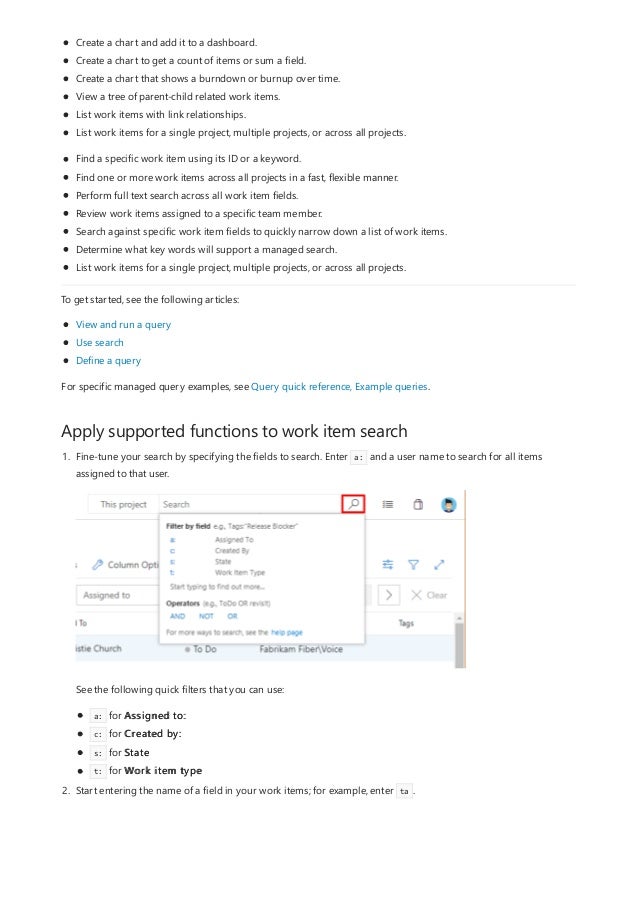 Apply supported functions to work item search
Create a chart and add it to a dashboard.
Create a chart to get a count of items or sum a field.
Create a chart that shows a burndown or burnup over time.
View a tree of parent-child related work items.
List work items with link relationships.
List work items for a single project, multiple projects, or across all projects.
Find a specific work item using its ID or a keyword.
Find one or more work items across all projects in a fast, flexible manner.
Perform full text search across all work item fields.
Review work items assigned to a specific team member.
Search against specific work item fields to quickly narrow down a list of work items.
Determine what key words will support a managed search.
List work items for a single project, multiple projects, or across all projects.
To get started, see the following articles:
View and run a query
Use search
Define a query
For specific managed query examples, see Query quick reference, Example queries.
1. Fine-tune your search by specifying the fields to search. Enter a: and a user name to search for all items
assigned to that user.
See the following quick filters that you can use:
a: for Assigned to:
c: for Created by:
s: for State
t: for Work item type
2. Start entering the name of a field in your work items; for example, enter ta .
 