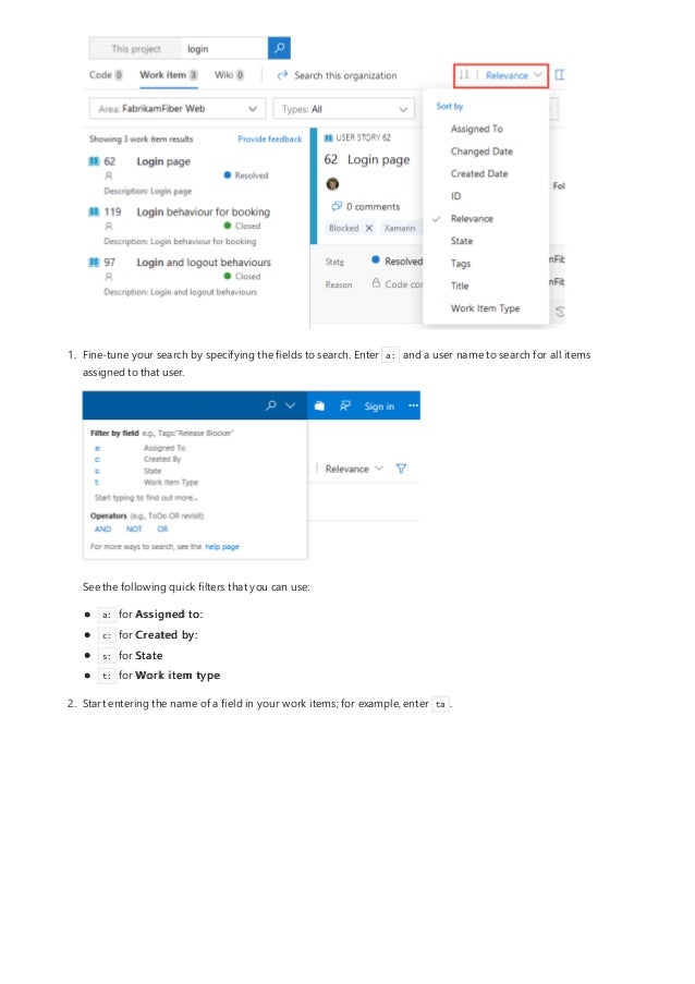 1. Fine-tune your search by specifying the fields to search. Enter a: and a user name to search for all items
assigned to that user.
See the following quick filters that you can use:
a: for Assigned to:
c: for Created by:
s: for State
t: for Work item type
2. Start entering the name of a field in your work items; for example, enter ta .
 