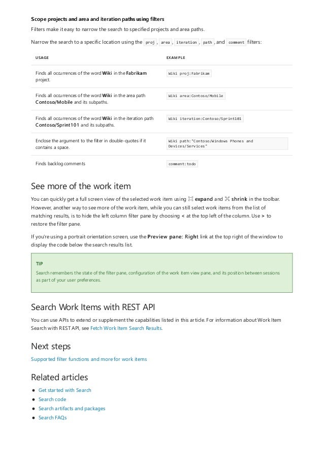 Scope projects and area and iteration paths using filters
USAGE EXAMPLE
Finds all occurrences of the word Wiki in the Fabrikam
project.
Wiki proj:Fabrikam
Finds all occurrences of the word Wiki in the area path
Contoso/Mobile and its subpaths.
Wiki area:Contoso/Mobile
Finds all occurrences of the word Wiki in the iteration path
Contoso/Sprint101 and its subpaths.
Wiki iteration:Contoso/Sprint101
Enclose the argument to the filter in double-quotes if it
contains a space.
Wiki path:"Contoso/Windows Phones and
Devices/Services"
Finds backlog comments comment:todo
See more of the work item
TIP
Search Work Items with REST API
Next steps
Related articles
Filters make it easy to narrow the search to specified projects and area paths.
Narrow the search to a specific location using the proj , area , iteration , path , and comment filters:
You can quickly get a full screen view of the selected work item using expand and shrink in the toolbar.
However, another way to see more of the work item, while you can still select work items from the list of
matching results, is to hide the left column filter pane by choosing < at the top left of the column. Use > to
restore the filter pane.
If you're using a portrait orientation screen, use the Preview pane: Right link at the top right of the window to
display the code below the search results list.
Search remembers the state of the filter pane, configuration of the work item view pane, and its position between sessions
as part of your user preferences.
You can use APIs to extend or supplement the capabilities listed in this article. For information about Work Item
Search with REST API, see Fetch Work Item Search Results.
Supported filter functions and more for work items
Get started with Search
Search code
Search artifacts and packages
Search FAQs
 