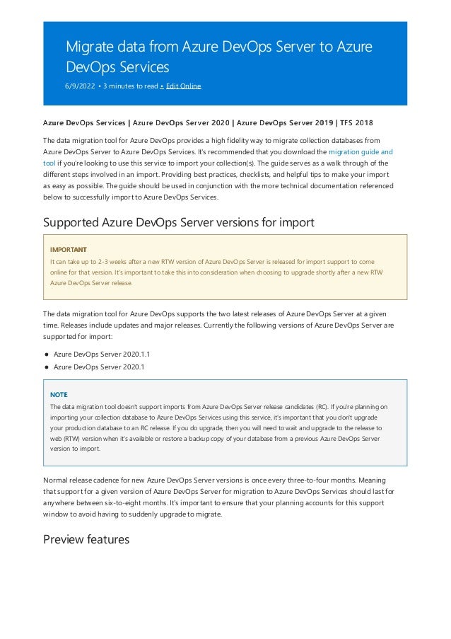 Migrate data from Azure DevOps Server to Azure
DevOps Services
6/9/2022 • 3 minutes to read • Edit Online
Supported Azure DevOps Server versions for import
IMPORTANT
NOTE
Preview features
Azure DevOps Services | Azure DevOps Server 2020 | Azure DevOps Server 2019 | TFS 2018
The data migration tool for Azure DevOps provides a high fidelity way to migrate collection databases from
Azure DevOps Server to Azure DevOps Services. It's recommended that you download the migration guide and
tool if you're looking to use this service to import your collection(s). The guide serves as a walk through of the
different steps involved in an import. Providing best practices, checklists, and helpful tips to make your import
as easy as possible. The guide should be used in conjunction with the more technical documentation referenced
below to successfully import to Azure DevOps Services.
It can take up to 2-3 weeks after a new RTW version of Azure DevOps Server is released for import support to come
online for that version. It's important to take this into consideration when choosing to upgrade shortly after a new RTW
Azure DevOps Server release.
The data migration tool for Azure DevOps supports the two latest releases of Azure DevOps Server at a given
time. Releases include updates and major releases. Currently the following versions of Azure DevOps Server are
supported for import:
Azure DevOps Server 2020.1.1
Azure DevOps Server 2020.1
The data migration tool doesn't support imports from Azure DevOps Server release candidates (RC). If you're planning on
importing your collection database to Azure DevOps Services using this service, it's important that you don't upgrade
your production database to an RC release. If you do upgrade, then you will need to wait and upgrade to the release to
web (RTW) version when it's available or restore a backup copy of your database from a previous Azure DevOps Server
version to import.
Normal release cadence for new Azure DevOps Server versions is once every three-to-four months. Meaning
that support for a given version of Azure DevOps Server for migration to Azure DevOps Services should last for
anywhere between six-to-eight months. It's important to ensure that your planning accounts for this support
window to avoid having to suddenly upgrade to migrate.
 