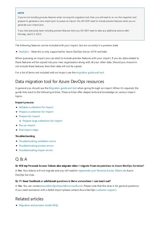 NOTE
Data migration tool for Azure DevOps resources
Import process
Troubleshooting
Q & A
Q: Will my Personal Access Tokens also migrate when I migrate from on-premises to Azure DevOps Services?
Q: If I have feedback or additional questions is there somewhere I can reach out?
Related articles
If you're not including preview features when running the migration tool, then you will need to re-run the migration tool
prepare to generate a new import.json to queue an import. You DO NOT need to include preview features when you re-
generate your import.json.
If you had previously been including preview features then you DO NOT need to take any additional actions after
Monday, April 23, 2020.
The following features can be included with your import, but are currently in a preview state.
Analytics - Note this is only supported for Azure DevOps Server 2019 and later.
When queueing an import you can elect to include preview features with your import. If you do, data related to
these features will be copied into your new organization along with all your other data. Should you choose to
not include these features then their data will not be copied.
For a list of items not included with an import, see the migration guide and tool.
In general you should use the Migration guide and tool when going through an import. When it's required, the
guide links back to the following articles. These articles offer deeper technical knowledge on various import
topics.
Validate a collection for import
Prepare a collection for import
Prepare for import
Run an import
Post import steps
Prepare large collections for import
Troubleshooting validation errors
Troubleshooting process errors
Troubleshooting import errors
A: No. Your tokens will not migrate and you will need to regenerate your Personal Access Tokens on Azure
DevOps Services.
A: Yes. You can contact AzureDevOpsImport@microsoft.com. Please note that this alias is for general questions.
If you need assistance with a failed import please contact Azure DevOps customer support.
Migration and process model FAQs
 