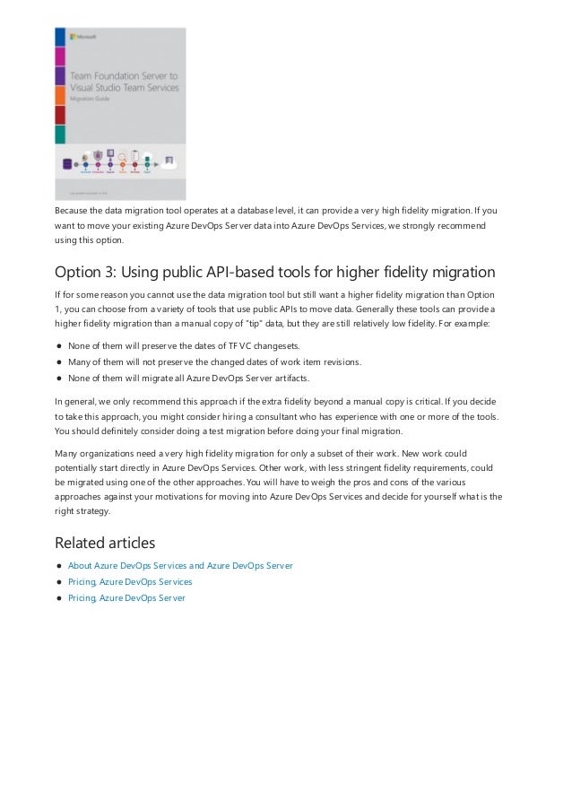 Option 3: Using public API-based tools for higher fidelity migration
Related articles
Because the data migration tool operates at a database level, it can provide a very high fidelity migration. If you
want to move your existing Azure DevOps Server data into Azure DevOps Services, we strongly recommend
using this option.
If for some reason you cannot use the data migration tool but still want a higher fidelity migration than Option
1, you can choose from a variety of tools that use public APIs to move data. Generally these tools can provide a
higher fidelity migration than a manual copy of "tip" data, but they are still relatively low fidelity. For example:
None of them will preserve the dates of TF VC changesets.
Many of them will not preserve the changed dates of work item revisions.
None of them will migrate all Azure DevOps Server artifacts.
In general, we only recommend this approach if the extra fidelity beyond a manual copy is critical. If you decide
to take this approach, you might consider hiring a consultant who has experience with one or more of the tools.
You should definitely consider doing a test migration before doing your final migration.
Many organizations need a very high fidelity migration for only a subset of their work. New work could
potentially start directly in Azure DevOps Services. Other work, with less stringent fidelity requirements, could
be migrated using one of the other approaches. You will have to weigh the pros and cons of the various
approaches against your motivations for moving into Azure DevOps Services and decide for yourself what is the
right strategy.
About Azure DevOps Services and Azure DevOps Server
Pricing, Azure DevOps Services
Pricing, Azure DevOps Server
 