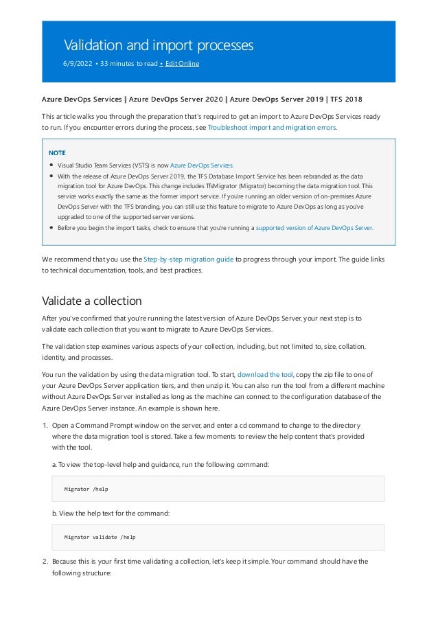 Validation and import processes
6/9/2022 • 33 minutes to read • Edit Online
NOTE
Validate a collection
Azure DevOps Services | Azure DevOps Server 2020 | Azure DevOps Server 2019 | TFS 2018
This article walks you through the preparation that's required to get an import to Azure DevOps Services ready
to run. If you encounter errors during the process, see Troubleshoot import and migration errors.
Visual Studio Team Services (VSTS) is now Azure DevOps Services.
With the release of Azure DevOps Server 2019, the TFS Database Import Service has been rebranded as the data
migration tool for Azure DevOps. This change includes TfsMigrator (Migrator) becoming the data migration tool. This
service works exactly the same as the former import service. If you're running an older version of on-premises Azure
DevOps Server with the TFS branding, you can still use this feature to migrate to Azure DevOps as long as you've
upgraded to one of the supported server versions.
Before you begin the import tasks, check to ensure that you're running a supported version of Azure DevOps Server.
We recommend that you use the Step-by-step migration guide to progress through your import. The guide links
to technical documentation, tools, and best practices.
After you've confirmed that you're running the latest version of Azure DevOps Server, your next step is to
validate each collection that you want to migrate to Azure DevOps Services.
The validation step examines various aspects of your collection, including, but not limited to, size, collation,
identity, and processes.
You run the validation by using the data migration tool. To start, download the tool, copy the zip file to one of
your Azure DevOps Server application tiers, and then unzip it. You can also run the tool from a different machine
without Azure DevOps Server installed as long as the machine can connect to the configuration database of the
Azure DevOps Server instance. An example is shown here.
Migrator /help
Migrator validate /help
1. Open a Command Prompt window on the server, and enter a cd command to change to the directory
where the data migration tool is stored. Take a few moments to review the help content that's provided
with the tool.
a. To view the top-level help and guidance, run the following command:
b. View the help text for the command:
2. Because this is your first time validating a collection, let's keep it simple. Your command should have the
following structure:
 