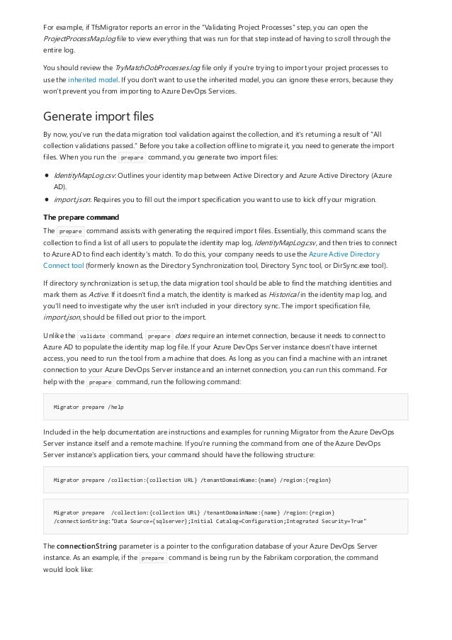 Generate import files
The prepare command
Migrator prepare /help
Migrator prepare /collection:{collection URL} /tenantDomainName:{name} /region:{region}
Migrator prepare /collection:{collection URL} /tenantDomainName:{name} /region:{region}
/connectionString:"Data Source={sqlserver};Initial Catalog=Configuration;Integrated Security=True"
For example, if TfsMigrator reports an error in the "Validating Project Processes" step, you can open the
ProjectProcessMap.log file to view everything that was run for that step instead of having to scroll through the
entire log.
You should review the TryMatchOobProcesses.log file only if you're trying to import your project processes to
use the inherited model. If you don't want to use the inherited model, you can ignore these errors, because they
won't prevent you from importing to Azure DevOps Services.
By now, you've run the data migration tool validation against the collection, and it's returning a result of "All
collection validations passed." Before you take a collection offline to migrate it, you need to generate the import
files. When you run the prepare command, you generate two import files:
IdentityMapLog.csv: Outlines your identity map between Active Directory and Azure Active Directory (Azure
AD).
import.json: Requires you to fill out the import specification you want to use to kick off your migration.
The prepare command assists with generating the required import files. Essentially, this command scans the
collection to find a list of all users to populate the identity map log, IdentityMapLog.csv, and then tries to connect
to Azure AD to find each identity's match. To do this, your company needs to use the Azure Active Directory
Connect tool (formerly known as the Directory Synchronization tool, Directory Sync tool, or DirSync.exe tool).
If directory synchronization is set up, the data migration tool should be able to find the matching identities and
mark them as Active. If it doesn't find a match, the identity is marked as Historical in the identity map log, and
you'll need to investigate why the user isn't included in your directory sync. The import specification file,
import.json, should be filled out prior to the import.
Unlike the validate command, prepare does require an internet connection, because it needs to connect to
Azure AD to populate the identity map log file. If your Azure DevOps Server instance doesn't have internet
access, you need to run the tool from a machine that does. As long as you can find a machine with an intranet
connection to your Azure DevOps Server instance and an internet connection, you can run this command. For
help with the prepare command, run the following command:
Included in the help documentation are instructions and examples for running Migrator from the Azure DevOps
Server instance itself and a remote machine. If you're running the command from one of the Azure DevOps
Server instance's application tiers, your command should have the following structure:
The connectionString parameter is a pointer to the configuration database of your Azure DevOps Server
instance. As an example, if the prepare command is being run by the Fabrikam corporation, the command
would look like:
 