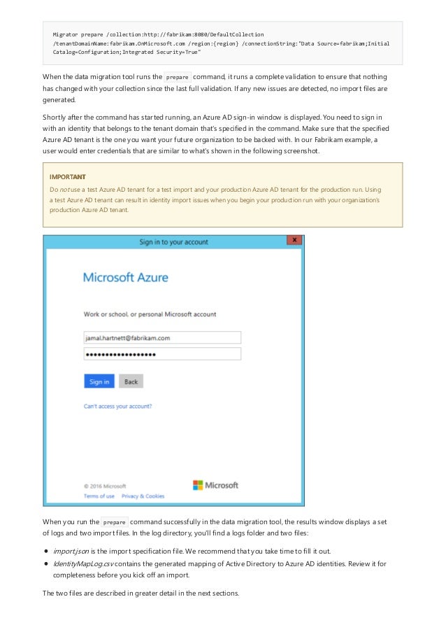 Migrator prepare /collection:http://fabrikam:8080/DefaultCollection
/tenantDomainName:fabrikam.OnMicrosoft.com /region:{region} /connectionString:"Data Source=fabrikam;Initial
Catalog=Configuration;Integrated Security=True"
IMPORTANT
When the data migration tool runs the prepare command, it runs a complete validation to ensure that nothing
has changed with your collection since the last full validation. If any new issues are detected, no import files are
generated.
Shortly after the command has started running, an Azure AD sign-in window is displayed. You need to sign in
with an identity that belongs to the tenant domain that's specified in the command. Make sure that the specified
Azure AD tenant is the one you want your future organization to be backed with. In our Fabrikam example, a
user would enter credentials that are similar to what's shown in the following screenshot.
Do not use a test Azure AD tenant for a test import and your production Azure AD tenant for the production run. Using
a test Azure AD tenant can result in identity import issues when you begin your production run with your organization's
production Azure AD tenant.
When you run the prepare command successfully in the data migration tool, the results window displays a set
of logs and two import files. In the log directory, you'll find a logs folder and two files:
import.json is the import specification file. We recommend that you take time to fill it out.
IdentityMapLog.csv contains the generated mapping of Active Directory to Azure AD identities. Review it for
completeness before you kick off an import.
The two files are described in greater detail in the next sections.
 
