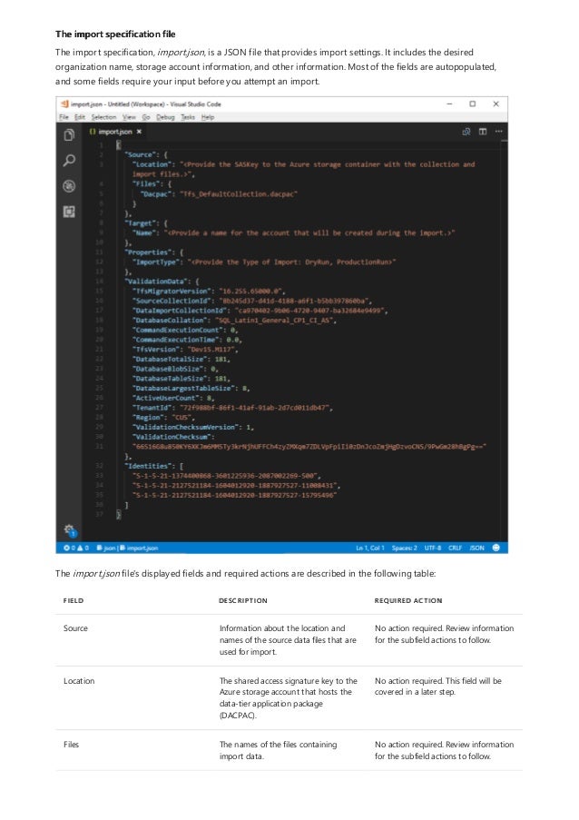 The import specification file
FIELD DESCRIPTION REQUIRED ACTION
Source Information about the location and
names of the source data files that are
used for import.
No action required. Review information
for the subfield actions to follow.
Location The shared access signature key to the
Azure storage account that hosts the
data-tier application package
(DACPAC).
No action required. This field will be
covered in a later step.
Files The names of the files containing
import data.
No action required. Review information
for the subfield actions to follow.
The import specification, import.json, is a JSON file that provides import settings. It includes the desired
organization name, storage account information, and other information. Most of the fields are autopopulated,
and some fields require your input before you attempt an import.
The import.json file's displayed fields and required actions are described in the following table:
 