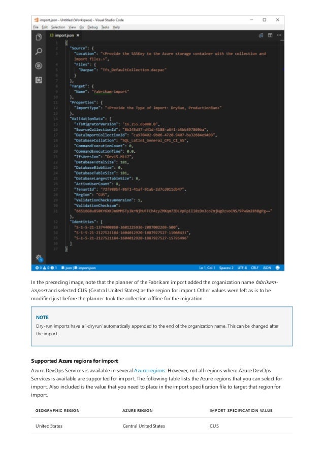 NOTE
Supported Azure regions for import
GEOGRAPHIC REGION AZURE REGION IMPORT SPECIFICATION VALUE
United States Central United States CUS
In the preceding image, note that the planner of the Fabrikam import added the organization name fabrikam-
import and selected CUS (Central United States) as the region for import. Other values were left as is to be
modified just before the planner took the collection offline for the migration.
Dry-run imports have a '-dryrun' automatically appended to the end of the organization name. This can be changed after
the import.
Azure DevOps Services is available in several Azure regions. However, not all regions where Azure DevOps
Services is available are supported for import. The following table lists the Azure regions that you can select for
import. Also included is the value that you need to place in the import specification file to target that region for
import.
 