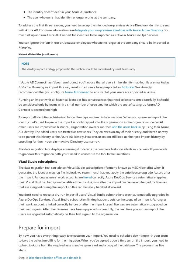 Historical identities (small teams)
NOTE
Visual Studio subscriptions
Prepare for import
The identity doesn't exist in your Azure AD instance.
The user who owns that identity no longer works at the company.
To address the first three reasons, you need to set up the intended on-premises Active Directory identity to sync
with Azure AD. For more information, see Integrate your on-premises identities with Azure Active Directory. You
must set up and run Azure AD Connect for identities to be imported as active in Azure DevOps Services.
You can ignore the fourth reason, because employees who are no longer at the company should be imported as
historical.
The identity import strategy proposed in this section should be considered by small teams only.
If Azure AD Connect hasn't been configured, you'll notice that all users in the identity map log file are marked as
historical. Running an import this way results in all users being imported as historical. We strongly
recommended that you configure Azure AD Connect to ensure that your users are imported as active.
Running an import with all historical identities has consequences that need to be considered carefully. It should
be considered only by teams with a small number of users and for which the cost of setting up Azure AD
Connect is deemed too high.
To import all identities as historical, follow the steps outlined in later sections. When you queue an import, the
identity that's used to queue the import is bootstrapped into the organization as the organization owner. All
other users are imported as historical. Organization owners can then add the users back in by using their Azure
AD identity. The added users are treated as new users. They do not own any of their history, and there's no way
to re-parent this history to the Azure AD identity. However, users can still look up their pre-import history by
searching for their <domain><Active Directory username>.
The data migration tool displays a warning if it detects the complete historical identities scenario. If you decide
to go down this migration path, you'll need to consent in the tool to the limitations.
The data migration tool can't detect Visual Studio subscriptions (formerly known as MSDN benefits) when it
generates the identity map log file. Instead, we recommend that you apply the auto license upgrade feature after
the import. As long as users' work accounts are linked correctly, Azure DevOps Services automatically applies
their Visual Studio subscription benefits at their first sign-in after the import. You're never charged for licenses
that are assigned during the import, so this can be safely handled afterward.
You don't need to repeat a dry-run import if users' Visual Studio subscriptions aren't automatically upgraded in
Azure DevOps Services. Visual Studio subscription linking happens outside the scope of an import. As long as
their work account is linked correctly before or after the import, users' licenses are automatically upgraded on
their next sign-in. After their licenses have been upgraded successfully, the next time you run an import, the
users are upgraded automatically on their first sign-in to the organization.
By now, you have everything ready to execute on your import. You need to schedule downtime with your team
to take the collection offline for the migration. When you've agreed upon a time to run the import, you need to
upload to Azure both the required assets you've generated and a copy of the database. This process has five
steps:
Step 1: Take the collection offline and detach it.
 
