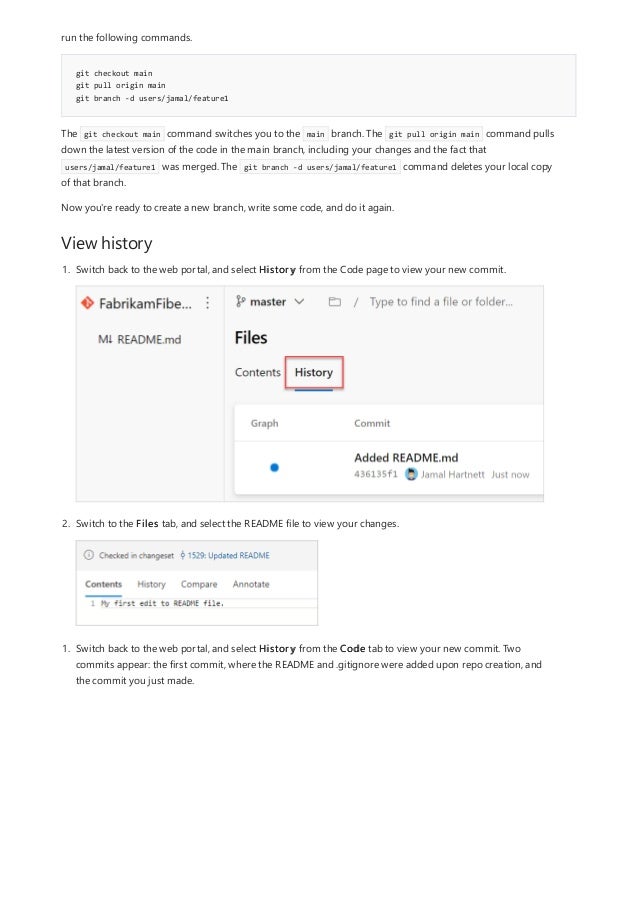 git checkout main
git pull origin main
git branch -d users/jamal/feature1
View history
run the following commands.
The git checkout main command switches you to the main branch. The git pull origin main command pulls
down the latest version of the code in the main branch, including your changes and the fact that
users/jamal/feature1 was merged. The git branch -d users/jamal/feature1 command deletes your local copy
of that branch.
Now you're ready to create a new branch, write some code, and do it again.
1. Switch back to the web portal, and select History from the Code page to view your new commit.
2. Switch to the Files tab, and select the README file to view your changes.
1. Switch back to the web portal, and select History from the Code tab to view your new commit. Two
commits appear: the first commit, where the README and .gitignore were added upon repo creation, and
the commit you just made.
 