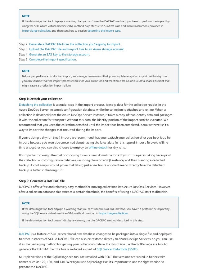 NOTE
NOTE
Step 1: Detach your collection
Step 2: Generate a DACPAC file
NOTE
If the data migration tool displays a warning that you can't use the DACPAC method, you have to perform the import by
using the SQL Azure virtual machine (VM) method. Skip steps 2 to 5 in that case and follow instructions provided in
Import large collections and then continue to section determine the import type.
Step 2: Generate a DACPAC file from the collection you're going to import.
Step 3: Upload the DACPAC file and import files to an Azure storage account.
Step 4: Generate an SAS key to the storage account.
Step 5: Complete the import specification.
Before you perform a production import, we strongly recommend that you complete a dry-run import. With a dry run,
you can validate that the import process works for your collection and that there are no unique data shapes present that
might cause a production import failure.
Detaching the collection is a crucial step in the import process. Identity data for the collection resides in the
Azure DevOps Server instance's configuration database while the collection is attached and online. When a
collection is detached from the Azure DevOps Server instance, it takes a copy of that identity data and packages
it with the collection for transport. Without this data, the identity portion of the import can't be executed. We
recommend that you keep the collection detached until the import has been completed, because there isn't a
way to import the changes that occurred during the import.
If you're doing a dry run (test) import, we recommend that you reattach your collection after you back it up for
import, because you won't be concerned about having the latest data for this type of import. To avoid offline
time altogether, you can also choose to employ an offline detach for dry runs.
It's important to weigh the cost of choosing to incur zero downtime for a dry run. It requires taking backups of
the collection and configuration database, restoring them on a SQL instance, and then creating a detached
backup. A cost analysis could prove that taking just a few hours of downtime to directly take the detached
backup is better in the long run.
DACPACs offer a fast and relatively easy method for moving collections into Azure DevOps Services. However,
after a collection database size exceeds a certain threshold, the benefits of using a DACPAC start to diminish.
If the data migration tool displays a warning that you can't use the DACPAC method, you have to perform the import by
using the SQL Azure virtual machine (VM) method provided in Import large collections.
If the data migration tool doesn't display a warning, use the DACPAC method described in this step.
DACPAC is a feature of SQL server that allows database changes to be packaged into a single file and deployed
to other instances of SQL. A DACPAC file can also be restored directly to Azure DevOps Services, so you can use
it as the packaging method for getting your collection's data in the cloud. You use the SqlPackage.exe tool to
generate the DACPAC file. The tool is included as part of SQL Server Data Tools (SSDT).
Multiple versions of the SqlPackage.exe tool are installed with SSDT. The versions are stored in folders with
names such as 120, 130, and 140. When you use SqlPackage.exe, it's important to use the right version to
prepare the DACPAC.
 