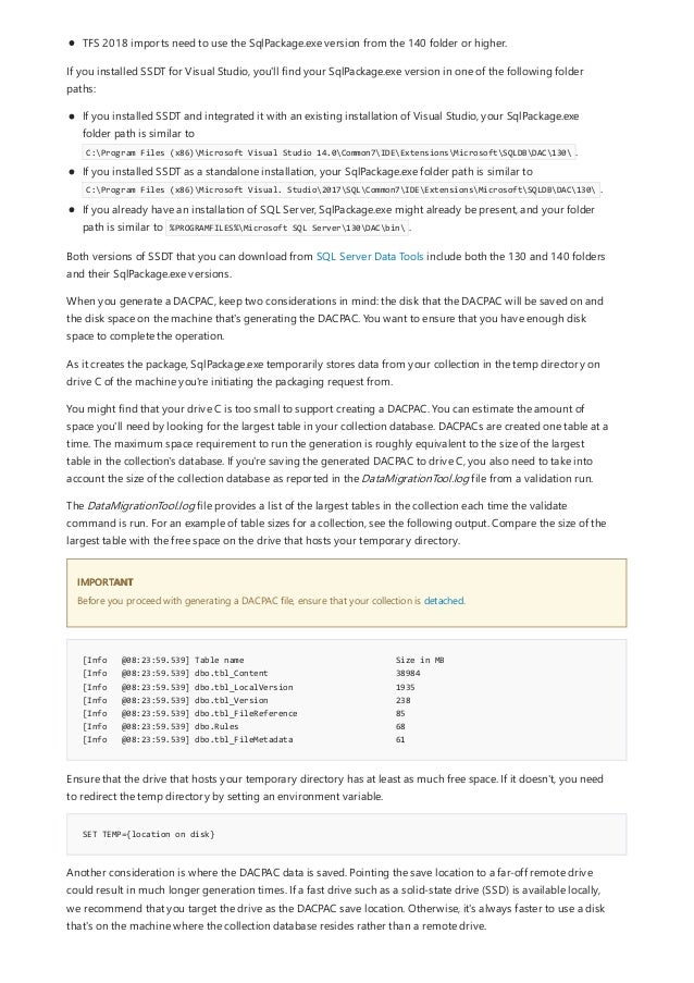 IMPORTANT
[Info @08:23:59.539] Table name Size in MB
[Info @08:23:59.539] dbo.tbl_Content 38984
[Info @08:23:59.539] dbo.tbl_LocalVersion 1935
[Info @08:23:59.539] dbo.tbl_Version 238
[Info @08:23:59.539] dbo.tbl_FileReference 85
[Info @08:23:59.539] dbo.Rules 68
[Info @08:23:59.539] dbo.tbl_FileMetadata 61
SET TEMP={location on disk}
TFS 2018 imports need to use the SqlPackage.exe version from the 140 folder or higher.
If you installed SSDT for Visual Studio, you'll find your SqlPackage.exe version in one of the following folder
paths:
If you installed SSDT and integrated it with an existing installation of Visual Studio, your SqlPackage.exe
folder path is similar to
C:Program Files (x86)Microsoft Visual Studio 14.0Common7IDEExtensionsMicrosoftSQLDBDAC130 .
If you installed SSDT as a standalone installation, your SqlPackage.exe folder path is similar to
C:Program Files (x86)Microsoft Visual. Studio2017SQLCommon7IDEExtensionsMicrosoftSQLDBDAC130 .
If you already have an installation of SQL Server, SqlPackage.exe might already be present, and your folder
path is similar to %PROGRAMFILES%Microsoft SQL Server130DACbin .
Both versions of SSDT that you can download from SQL Server Data Tools include both the 130 and 140 folders
and their SqlPackage.exe versions.
When you generate a DACPAC, keep two considerations in mind: the disk that the DACPAC will be saved on and
the disk space on the machine that's generating the DACPAC. You want to ensure that you have enough disk
space to complete the operation.
As it creates the package, SqlPackage.exe temporarily stores data from your collection in the temp directory on
drive C of the machine you're initiating the packaging request from.
You might find that your drive C is too small to support creating a DACPAC. You can estimate the amount of
space you'll need by looking for the largest table in your collection database. DACPACs are created one table at a
time. The maximum space requirement to run the generation is roughly equivalent to the size of the largest
table in the collection's database. If you're saving the generated DACPAC to drive C, you also need to take into
account the size of the collection database as reported in the DataMigrationTool.log file from a validation run.
The DataMigrationTool.log file provides a list of the largest tables in the collection each time the validate
command is run. For an example of table sizes for a collection, see the following output. Compare the size of the
largest table with the free space on the drive that hosts your temporary directory.
Before you proceed with generating a DACPAC file, ensure that your collection is detached.
Ensure that the drive that hosts your temporary directory has at least as much free space. If it doesn't, you need
to redirect the temp directory by setting an environment variable.
Another consideration is where the DACPAC data is saved. Pointing the save location to a far-off remote drive
could result in much longer generation times. If a fast drive such as a solid-state drive (SSD) is available locally,
we recommend that you target the drive as the DACPAC save location. Otherwise, it's always faster to use a disk
that's on the machine where the collection database resides rather than a remote drive.
 