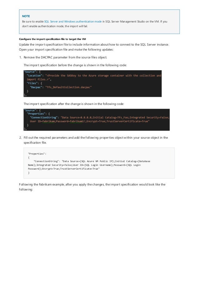 NOTE
Configure the import specification file to target the VM
Be sure to enable SQL Server and Windows authentication mode in SQL Server Management Studio on the VM. If you
don't enable authentication mode, the import will fail.
Update the import specification file to include information about how to connect to the SQL Server instance.
Open your import specification file and make the following updates:
"Properties":
{
"ConnectionString": "Data Source={SQL Azure VM Public IP};Initial Catalog={Database
Name};Integrated Security=False;User ID={SQL Login Username};Password={SQL Login
Password};Encrypt=True;TrustServerCertificate=True"
}
1. Remove the DACPAC parameter from the source files object.
The import specification before the change is shown in the following code:
The import specification after the change is shown in the following code:
2. Fill out the required parameters and add the following properties object within your source object in the
specification file.
Following the Fabrikam example, after you apply the changes, the import specification would look like the
following:
 