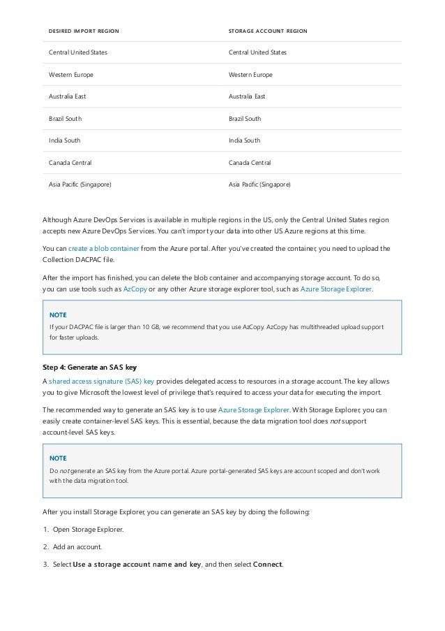 DESIRED IMPORT REGION STORAGE ACCOUNT REGION
Central United States Central United States
Western Europe Western Europe
Australia East Australia East
Brazil South Brazil South
India South India South
Canada Central Canada Central
Asia Pacific (Singapore) Asia Pacific (Singapore)
NOTE
Step 4: Generate an SAS key
NOTE
Although Azure DevOps Services is available in multiple regions in the US, only the Central United States region
accepts new Azure DevOps Services. You can't import your data into other US Azure regions at this time.
You can create a blob container from the Azure portal. After you've created the container, you need to upload the
Collection DACPAC file.
After the import has finished, you can delete the blob container and accompanying storage account. To do so,
you can use tools such as AzCopy or any other Azure storage explorer tool, such as Azure Storage Explorer.
If your DACPAC file is larger than 10 GB, we recommend that you use AzCopy. AzCopy has multithreaded upload support
for faster uploads.
A shared access signature (SAS) key provides delegated access to resources in a storage account. The key allows
you to give Microsoft the lowest level of privilege that's required to access your data for executing the import.
The recommended way to generate an SAS key is to use Azure Storage Explorer. With Storage Explorer, you can
easily create container-level SAS keys. This is essential, because the data migration tool does not support
account-level SAS keys.
Do not generate an SAS key from the Azure portal. Azure portal-generated SAS keys are account scoped and don't work
with the data migration tool.
After you install Storage Explorer, you can generate an SAS key by doing the following:
1. Open Storage Explorer.
2. Add an account.
3. Select Use a storage account name and key, and then select Connect.
 