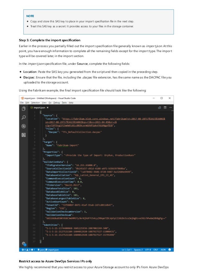 Step 5: Complete the import specification
Restrict access to Azure DevOps Services IPs only
NOTE
Copy and store this SAS key to place in your import specification file in the next step.
Treat this SAS key as a secret. It provides access to your files in the storage container.
Earlier in the process you partially filled out the import specification file generally known as import.json. At this
point, you have enough information to complete all the remaining fields except for the import type. The import
type will be covered later, in the import section.
In the import.json specification file, under Source, complete the following fields:
Location: Paste the SAS key you generated from the script and then copied in the preceding step.
Dacpac: Ensure that the file, including the .dacpac file extension, has the same name as the DACPAC file you
uploaded to the storage account.
Using the Fabrikam example, the final import specification file should look like the following:
We highly recommend that you restrict access to your Azure Storage account to only IPs from Azure DevOps
 