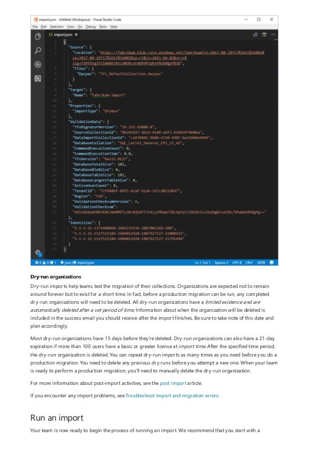 Dry-run organizations
Run an import
Dry-run imports help teams test the migration of their collections. Organizations are expected not to remain
around forever but to exist for a short time. In fact, before a production migration can be run, any completed
dry-run organizations will need to be deleted. All dry-run organizations have a limited existence and are
automatically deleted after a set period of time. Information about when the organization will be deleted is
included in the success email you should receive after the import finishes. Be sure to take note of this date and
plan accordingly.
Most dry-run organizations have 15 days before they're deleted. Dry-run organizations can also have a 21-day
expiration if more than 100 users have a basic or greater license at import time. After the specified time period,
the dry-run organization is deleted. You can repeat dry-run imports as many times as you need before you do a
production migration. You need to delete any previous dry runs before you attempt a new one. When your team
is ready to perform a production migration, you'll need to manually delete the dry-run organization.
For more information about post-import activities, see the post import article.
If you encounter any import problems, see Troubleshoot import and migration errors.
Your team is now ready to begin the process of running an import. We recommend that you start with a
 