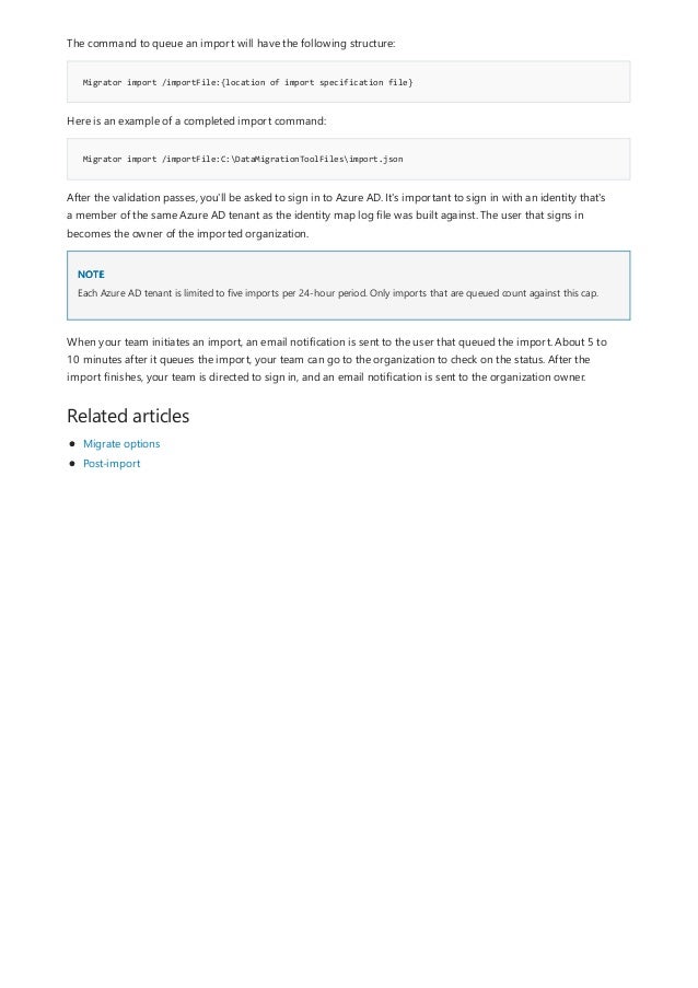 Migrator import /importFile:{location of import specification file}
Migrator import /importFile:C:DataMigrationToolFilesimport.json
NOTE
Related articles
The command to queue an import will have the following structure:
Here is an example of a completed import command:
After the validation passes, you'll be asked to sign in to Azure AD. It's important to sign in with an identity that's
a member of the same Azure AD tenant as the identity map log file was built against. The user that signs in
becomes the owner of the imported organization.
Each Azure AD tenant is limited to five imports per 24-hour period. Only imports that are queued count against this cap.
When your team initiates an import, an email notification is sent to the user that queued the import. About 5 to
10 minutes after it queues the import, your team can go to the organization to check on the status. After the
import finishes, your team is directed to sign in, and an email notification is sent to the organization owner.
Migrate options
Post-import
 