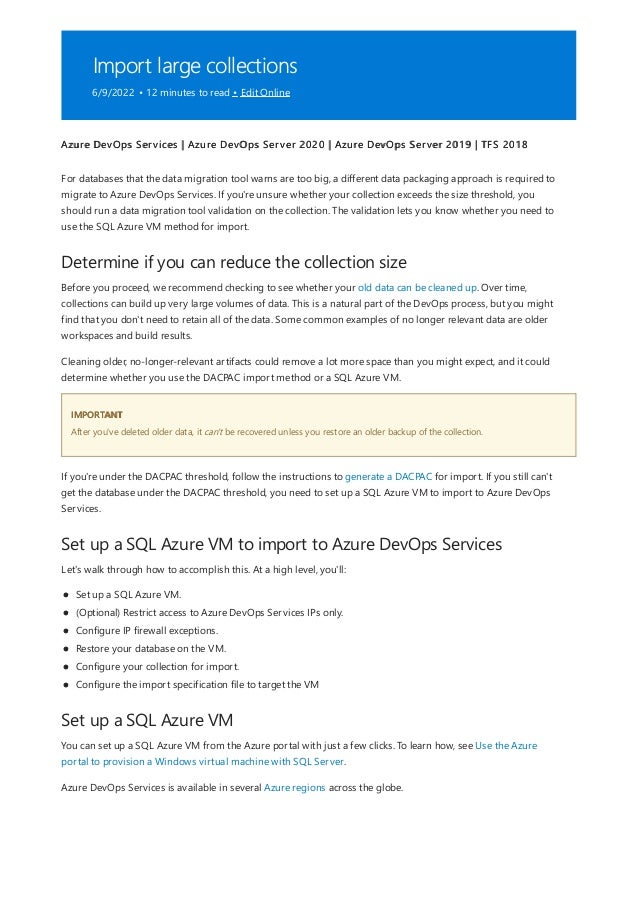Import large collections
6/9/2022 • 12 minutes to read • Edit Online
Determine if you can reduce the collection size
IMPORTANT
Set up a SQL Azure VM to import to Azure DevOps Services
Set up a SQL Azure VM
Azure DevOps Services | Azure DevOps Server 2020 | Azure DevOps Server 2019 | TFS 2018
For databases that the data migration tool warns are too big, a different data packaging approach is required to
migrate to Azure DevOps Services. If you're unsure whether your collection exceeds the size threshold, you
should run a data migration tool validation on the collection. The validation lets you know whether you need to
use the SQL Azure VM method for import.
Before you proceed, we recommend checking to see whether your old data can be cleaned up. Over time,
collections can build up very large volumes of data. This is a natural part of the DevOps process, but you might
find that you don't need to retain all of the data. Some common examples of no longer relevant data are older
workspaces and build results.
Cleaning older, no-longer-relevant artifacts could remove a lot more space than you might expect, and it could
determine whether you use the DACPAC import method or a SQL Azure VM.
After you've deleted older data, it can't be recovered unless you restore an older backup of the collection.
If you're under the DACPAC threshold, follow the instructions to generate a DACPAC for import. If you still can't
get the database under the DACPAC threshold, you need to set up a SQL Azure VM to import to Azure DevOps
Services.
Let's walk through how to accomplish this. At a high level, you'll:
Set up a SQL Azure VM.
(Optional) Restrict access to Azure DevOps Services IPs only.
Configure IP firewall exceptions.
Restore your database on the VM.
Configure your collection for import.
Configure the import specification file to target the VM
You can set up a SQL Azure VM from the Azure portal with just a few clicks. To learn how, see Use the Azure
portal to provision a Windows virtual machine with SQL Server.
Azure DevOps Services is available in several Azure regions across the globe.
 