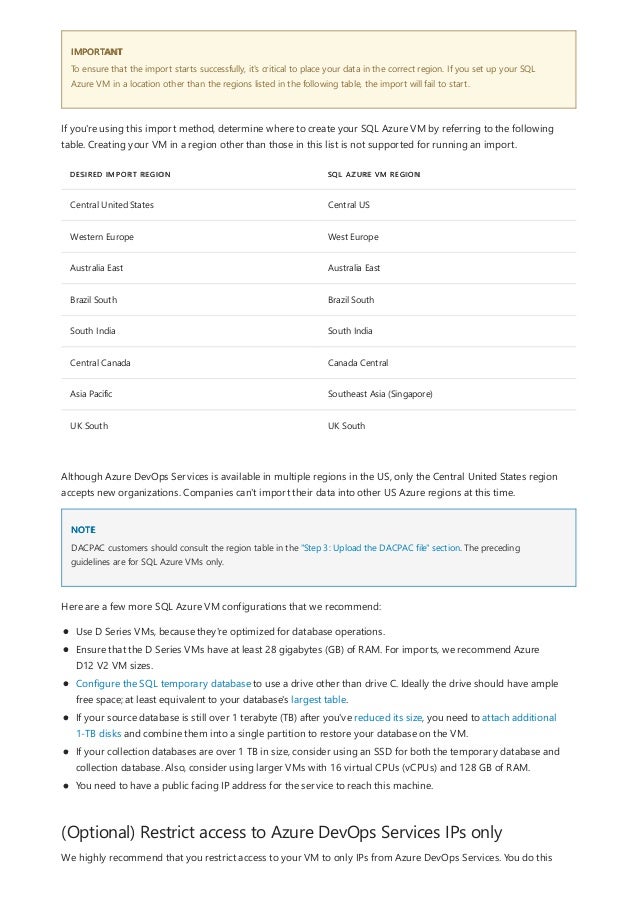 IMPORTANT
DESIRED IMPORT REGION SQL AZURE VM REGION
Central United States Central US
Western Europe West Europe
Australia East Australia East
Brazil South Brazil South
South India South India
Central Canada Canada Central
Asia Pacific Southeast Asia (Singapore)
UK South UK South
NOTE
(Optional) Restrict access to Azure DevOps Services IPs only
To ensure that the import starts successfully, it's critical to place your data in the correct region. If you set up your SQL
Azure VM in a location other than the regions listed in the following table, the import will fail to start.
If you're using this import method, determine where to create your SQL Azure VM by referring to the following
table. Creating your VM in a region other than those in this list is not supported for running an import.
Although Azure DevOps Services is available in multiple regions in the US, only the Central United States region
accepts new organizations. Companies can't import their data into other US Azure regions at this time.
DACPAC customers should consult the region table in the "Step 3: Upload the DACPAC file" section. The preceding
guidelines are for SQL Azure VMs only.
Here are a few more SQL Azure VM configurations that we recommend:
Use D Series VMs, because they're optimized for database operations.
Ensure that the D Series VMs have at least 28 gigabytes (GB) of RAM. For imports, we recommend Azure
D12 V2 VM sizes.
Configure the SQL temporary database to use a drive other than drive C. Ideally the drive should have ample
free space; at least equivalent to your database's largest table.
If your source database is still over 1 terabyte (TB) after you've reduced its size, you need to attach additional
1-TB disks and combine them into a single partition to restore your database on the VM.
If your collection databases are over 1 TB in size, consider using an SSD for both the temporary database and
collection database. Also, consider using larger VMs with 16 virtual CPUs (vCPUs) and 128 GB of RAM.
You need to have a public facing IP address for the service to reach this machine.
We highly recommend that you restrict access to your VM to only IPs from Azure DevOps Services. You do this
 