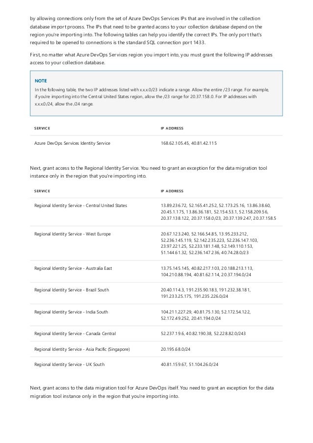 NOTE
SERVICE IP ADDRESS
Azure DevOps Services Identity Service 168.62.105.45, 40.81.42.115
SERVICE IP ADDRESS
Regional Identity Service - Central United States 13.89.236.72, 52.165.41.252, 52.173.25.16, 13.86.38.60,
20.45.1.175, 13.86.36.181, 52.154.53.1, 52.158.209.56,
20.37.138.122, 20.37.158.0/23, 20.37.139.247, 20.37.158.5
Regional Identity Service - West Europe 20.67.123.240, 52.166.54.85, 13.95.233.212,
52.236.145.119, 52.142.235.223, 52.236.147.103,
23.97.221.25, 52.233.181.148, 52.149.110.153,
51.144.61.32, 52.236.147.236, 40.74.28.0/23
Regional Identity Service - Australia East 13.75.145.145, 40.82.217.103, 20.188.213.113,
104.210.88.194, 40.81.62.114, 20.37.194.0/24
Regional Identity Service - Brazil South 20.40.114.3, 191.235.90.183, 191.232.38.181,
191.233.25.175, 191.235.226.0/24
Regional Identity Service - India South 104.211.227.29, 40.81.75.130, 52.172.54.122,
52.172.49.252, 20.41.194.0/24
Regional Identity Service - Canada Central 52.237.19.6, 40.82.190.38, 52.228.82.0/243
Regional Identity Service - Asia Pacific (Singapore) 20.195.68.0/24
Regional Identity Service - UK South 40.81.159.67, 51.104.26.0/24
Next, grant access to the data migration tool for Azure DevOps itself. You need to grant an exception for the data
migration tool instance only in the region that you're importing into.
by allowing connections only from the set of Azure DevOps Services IPs that are involved in the collection
database import process. The IPs that need to be granted access to your collection database depend on the
region you're importing into. The following tables can help you identify the correct IPs. The only port that's
required to be opened to connections is the standard SQL connection port 1433.
First, no matter what Azure DevOps Services region you import into, you must grant the following IP addresses
access to your collection database.
In the following table, the two IP addresses listed with x.x.x.0/23 indicate a range. Allow the entire /23 range. For example,
if you're importing into the Central United States region, allow the /23 range for 20.37.158.0. For IP addresses with
x.x.x.0/24, allow the /24 range.
Next, grant access to the Regional Identity Service. You need to grant an exception for the data migration tool
instance only in the region that you're importing into.
 