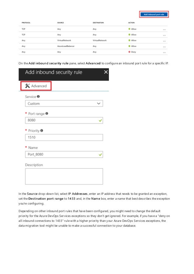 On the Add inbound security rule pane, select Advanced to configure an inbound port rule for a specific IP.
In the Source drop-down list, select IP Addresses, enter an IP address that needs to be granted an exception,
set the Destination port range to 1433 and, in the Name box, enter a name that best describes the exception
you're configuring.
Depending on other inbound port rules that have been configured, you might need to change the default
priority for the Azure DevOps Services exceptions so they don't get ignored. For example, if you have a "deny on
all inbound connections to 1433" rule with a higher priority than your Azure DevOps Services exceptions, the
data migration tool might be unable to make a successful connection to your database.
 