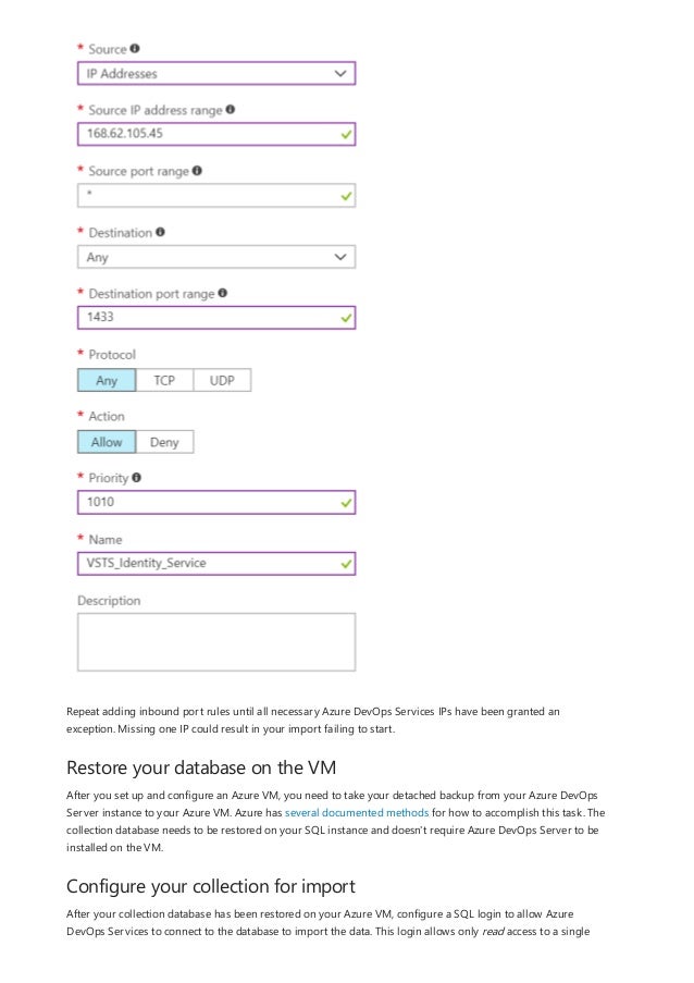 Restore your database on the VM
Configure your collection for import
Repeat adding inbound port rules until all necessary Azure DevOps Services IPs have been granted an
exception. Missing one IP could result in your import failing to start.
After you set up and configure an Azure VM, you need to take your detached backup from your Azure DevOps
Server instance to your Azure VM. Azure has several documented methods for how to accomplish this task. The
collection database needs to be restored on your SQL instance and doesn't require Azure DevOps Server to be
installed on the VM.
After your collection database has been restored on your Azure VM, configure a SQL login to allow Azure
DevOps Services to connect to the database to import the data. This login allows only read access to a single
 