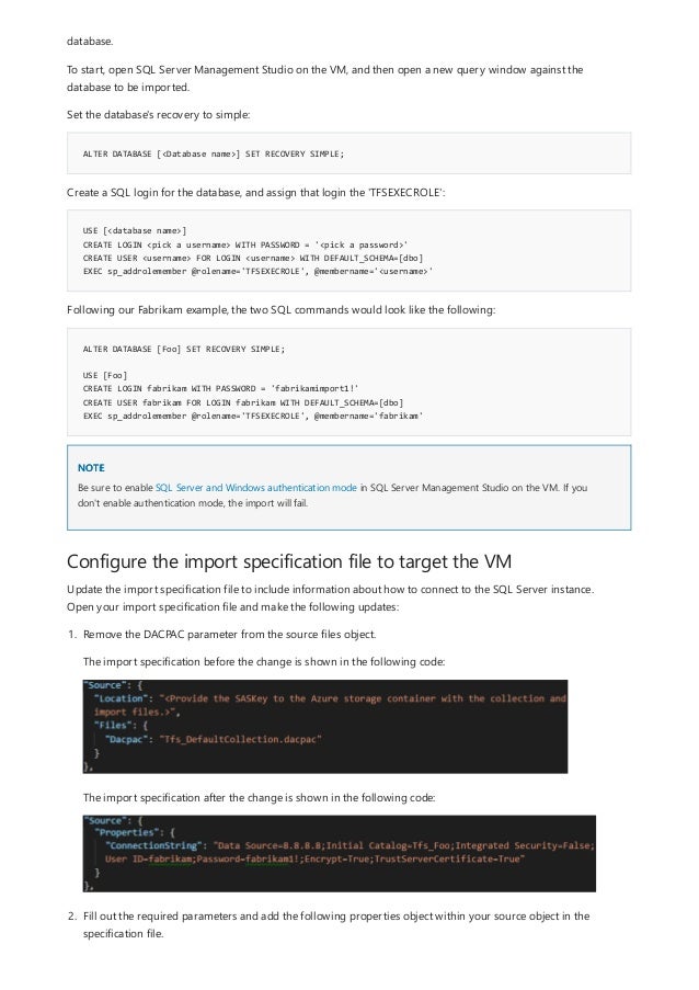 ALTER DATABASE [<Database name>] SET RECOVERY SIMPLE;
USE [<database name>]
CREATE LOGIN <pick a username> WITH PASSWORD = '<pick a password>'
CREATE USER <username> FOR LOGIN <username> WITH DEFAULT_SCHEMA=[dbo]
EXEC sp_addrolemember @rolename='TFSEXECROLE', @membername='<username>'
ALTER DATABASE [Foo] SET RECOVERY SIMPLE;
USE [Foo]
CREATE LOGIN fabrikam WITH PASSWORD = 'fabrikamimport1!'
CREATE USER fabrikam FOR LOGIN fabrikam WITH DEFAULT_SCHEMA=[dbo]
EXEC sp_addrolemember @rolename='TFSEXECROLE', @membername='fabrikam'
NOTE
Configure the import specification file to target the VM
database.
To start, open SQL Server Management Studio on the VM, and then open a new query window against the
database to be imported.
Set the database's recovery to simple:
Create a SQL login for the database, and assign that login the 'TFSEXECROLE':
Following our Fabrikam example, the two SQL commands would look like the following:
Be sure to enable SQL Server and Windows authentication mode in SQL Server Management Studio on the VM. If you
don't enable authentication mode, the import will fail.
Update the import specification file to include information about how to connect to the SQL Server instance.
Open your import specification file and make the following updates:
1. Remove the DACPAC parameter from the source files object.
The import specification before the change is shown in the following code:
The import specification after the change is shown in the following code:
2. Fill out the required parameters and add the following properties object within your source object in the
specification file.
 