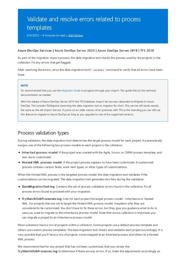 Validate and resolve errors related to process
templates
6/9/2022 • 9 minutes to read • Edit Online
NOTE
Process validation types
Azure DevOps Services | Azure DevOps Server 2020 | Azure DevOps Server 2019 | TFS 2018
As part of the migration import process, the data migration tool checks the process used by the projects in the
collection. Fix any errors that get flagged.
After resolving the errors, rerun the data migration tool's validate command to verify that all errors have been
fixed.
It's recommended that you use the Migration Guide to progress through your import. The guide links to the technical
documentation as needed.
With the release of Azure DevOps Server 2019 the TFS Database Import Service was rebranded to Migrate to Azure
DevOps. This includes TfsMigrator becoming the data migration tool or migrator for short. This service still works exactly
the same as the old Import Service. If you're on an older version of on-premises with TFS as the branding you can still use
this feature to migrate to Azure DevOps as long as you upgrade to one of the supported versions.
During validation, the data migration tool determines the target process model for each project. It automatically
assigns one of the following two process models to each project in the collection:
Inherited process model: If the project was created with the Agile, Scrum, or CMMI process template, and
was never customized.
Hosted XML process model: If the project process appears to have been customized. A customized
process contains custom fields, work item types, or other types of customizations.
When the Hosted XML process is the targeted process model, the data migration tool validates if the
customizations can be migrated. The data migration tool generates two files during the validation:
DataMigrationTool.log: Contains the set of process validation errors found in the collection. Fix all
process errors found to proceed with your migration.
TryMatchOobProcesses.log: Lists for each project the target process model - Inheritance or Hosted
XML. For projects that are set to target the Hosted XML process model, it explains why they are
considered to be customized. You don't have to fix these errors, but they give you guidance what to do in
case you want to migrate to the Inheritance process model. Note that once a collection is imported, you
can migrate a project to an Inheritance process model.
Most customers have a mix of projects within a collection. Some projects use a default process template and
others use custom process templates. The data migration tool checks and validates each project accordingly. It is
very possible that you'll have a mix of projects, some mapped to an Inherited process and others to a Hosted
XML process.
We recommend that for any project that has not been customized, that you review the
TryMatchOobProcesses.log to determine if there are any errors. If so, make the adjustments accordingly so
 