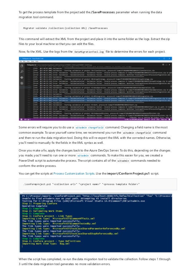 Migrator validate /collection:{collection URL} /SaveProcesses
.conformproject.ps1 "<collection url>" "<project name>" "<process template folder>"
To get the process template from the project add the /SaveProcesses parameter when running the data
migration tool command.
This command will extract the XML from the project and place it into the same folder as the logs. Extract the zip
files to your local machine so that you can edit the files.
Now, fix the XML. Use the logs from the DataMigrationTool.log file to determine the errors for each project.
Some errors will require you to do use a witadmin changefield command. Changing a field name is the most
common example. To save yourself some time, we recommend you run the witadmin changefield command
and then re-run the data migration tool. Doing this will re-export the XML with the corrected names. Otherwise,
you'll need to manually fix the fields in the XML syntax as well.
Once you make a fix, apply the changes back to the Azure DevOps Server. To do this, depending on the changes
you made, you'll need to run one or more witadmin commands. To make this easier for you, we created a
PowerShell script to automate the process. The script contains all of the witadmin commands needed to
conform the entire process.
You can get the scripts at Process Customization Scripts. Use the import/ConformProject.ps1 script.
When the script has completed, re-run the data migration tool to validate the collection. Follow steps 1 through
3 until the data migration tool generates no more validation errors.
 