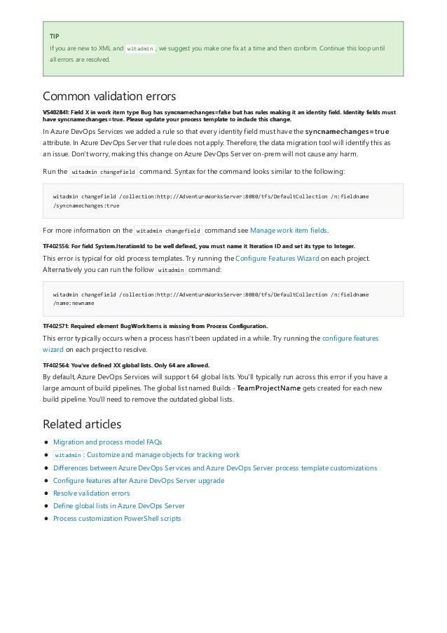 TIP
Common validation errors
VS402841: Field X in work item type Bug has syncnamechanges=false but has rules making it an identity field. Identity fields must
have syncnamechanges=true. Please update your process template to include this change.
witadmin changefield /collection:http://AdventureWorksServer:8080/tfs/DefaultCollection /n:fieldname
/syncnamechanges:true
TF402556: For field System.IterationId to be well defined, you must name it Iteration ID and set its type to Integer.
witadmin changefield /collection:http://AdventureWorksServer:8080/tfs/DefaultCollection /n:fieldname
/name:newname
TF402571: Required element BugWorkItems is missing from Process Configuration.
TF402564: You've defined XX global lists. Only 64 are allowed.
Related articles
If you are new to XML and witadmin , we suggest you make one fix at a time and then conform. Continue this loop until
all errors are resolved.
In Azure DevOps Services we added a rule so that every identity field must have the syncnamechanges=true
attribute. In Azure DevOps Server that rule does not apply. Therefore, the data migration tool will identify this as
an issue. Don't worry, making this change on Azure DevOps Server on-prem will not cause any harm.
Run the witadmin changefield command. Syntax for the command looks similar to the following:
For more information on the witadmin changefield command see Manage work item fields.
This error is typical for old process templates. Try running the Configure Features Wizard on each project.
Alternatively you can run the follow witadmin command:
This error typically occurs when a process hasn't been updated in a while. Try running the configure features
wizard on each project to resolve.
By default, Azure DevOps Services will support 64 global lists. You'll typically run across this error if you have a
large amount of build pipelines. The global list named Builds - TeamProjectName gets created for each new
build pipeline. You'll need to remove the outdated global lists.
Migration and process model FAQs
witadmin : Customize and manage objects for tracking work
Differences between Azure DevOps Services and Azure DevOps Server process template customizations
Configure features after Azure DevOps Server upgrade
Resolve validation errors
Define global lists in Azure DevOps Server
Process customization PowerShell scripts
 