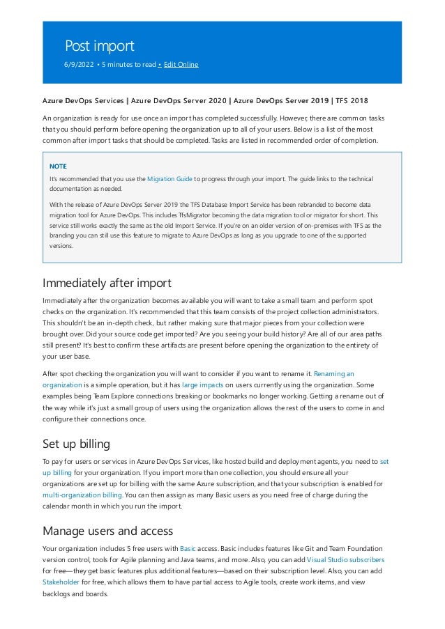 Post import
6/9/2022 • 5 minutes to read • Edit Online
NOTE
Immediately after import
Set up billing
Manage users and access
Azure DevOps Services | Azure DevOps Server 2020 | Azure DevOps Server 2019 | TFS 2018
An organization is ready for use once an import has completed successfully. However, there are common tasks
that you should perform before opening the organization up to all of your users. Below is a list of the most
common after import tasks that should be completed. Tasks are listed in recommended order of completion.
It's recommended that you use the Migration Guide to progress through your import. The guide links to the technical
documentation as needed.
With the release of Azure DevOps Server 2019 the TFS Database Import Service has been rebranded to become data
migration tool for Azure DevOps. This includes TfsMigrator becoming the data migration tool or migrator for short. This
service still works exactly the same as the old Import Service. If you're on an older version of on-premises with TFS as the
branding you can still use this feature to migrate to Azure DevOps as long as you upgrade to one of the supported
versions.
Immediately after the organization becomes available you will want to take a small team and perform spot
checks on the organization. It's recommended that this team consists of the project collection administrators.
This shouldn't be an in-depth check, but rather making sure that major pieces from your collection were
brought over. Did your source code get imported? Are you seeing your build history? Are all of our area paths
still present? It's best to confirm these artifacts are present before opening the organization to the entirety of
your user base.
After spot checking the organization you will want to consider if you want to rename it. Renaming an
organization is a simple operation, but it has large impacts on users currently using the organization. Some
examples being Team Explore connections breaking or bookmarks no longer working. Getting a rename out of
the way while it's just a small group of users using the organization allows the rest of the users to come in and
configure their connections once.
To pay for users or services in Azure DevOps Services, like hosted build and deployment agents, you need to set
up billing for your organization. If you import more than one collection, you should ensure all your
organizations are set up for billing with the same Azure subscription, and that your subscription is enabled for
multi-organization billing. You can then assign as many Basic users as you need free of charge during the
calendar month in which you run the import.
Your organization includes 5 free users with Basic access. Basic includes features like Git and Team Foundation
version control, tools for Agile planning and Java teams, and more. Also, you can add Visual Studio subscribers
for free—they get basic features plus additional features—based on their subscription level. Also, you can add
Stakeholder for free, which allows them to have partial access to Agile tools, create work items, and view
backlogs and boards.
 
