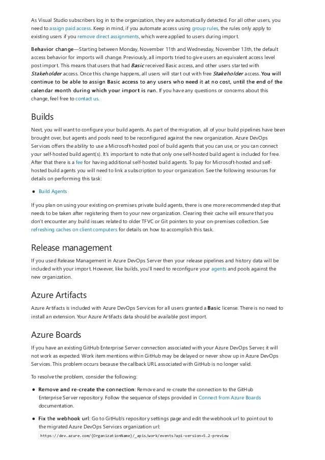 Builds
Release management
Azure Artifacts
Azure Boards
As Visual Studio subscribers log in to the organization, they are automatically detected. For all other users, you
need to assign paid access. Keep in mind, if you automate access using group rules, the rules only apply to
existing users if you remove direct assignments, which were applied to users during import.
Behavior change—Starting between Monday, November 11th and Wednesday, November 13th, the default
access behavior for imports will change. Previously, all imports tried to give users an equivalent access level
post import. This means that users that had Basic received Basic access, and other users started with
Stakeholder access. Once this change happens, all users will start out with free Stakeholder access. You will
continue to be able to assign Basic access to any users who need it at no cost, until the end of the
calendar month during which your import is run. If you have any questions or concerns about this
change, feel free to contact us.
Next, you will want to configure your build agents. As part of the migration, all of your build pipelines have been
brought over, but agents and pools need to be reconfigured against the new organization. Azure DevOps
Services offers the ability to use a Microsoft-hosted pool of build agents that you can use, or you can connect
your self-hosted build agent(s). It's important to note that only one self-hosted build agent is included for free.
After that there is a fee for having additional self-hosted build agents. To pay for Microsoft-hosted and self-
hosted build agents you will need to link a subscription to your organization. See the following resources for
details on performing this task:
Build Agents
If you plan on using your existing on-premises private build agents, there is one more recommended step that
needs to be taken after registering them to your new organization. Clearing their cache will ensure that you
don't encounter any build issues related to older TFVC or Git pointers to your on-premises collection. See
refreshing caches on client computers for details on how to accomplish this task.
If you used Release Management in Azure DevOps Server then your release pipelines and history data will be
included with your import. However, like builds, you'll need to reconfigure your agents and pools against the
new organization.
Azure Artifacts is included with Azure DevOps Services for all users granted a Basic license. There is no need to
install an extension. Your Azure Artifacts data should be available post import.
If you have an existing GitHub Enterprise Server connection associated with your Azure DevOps Server, it will
not work as expected. Work item mentions within GitHub may be delayed or never show up in Azure DevOps
Services. This problem occurs because the callback URL associated with GitHub is no longer valid.
To resolve the problem, consider the following:
Remove and re-create the connection: Remove and re-create the connection to the GitHub
Enterprise Server repository. Follow the sequence of steps provided in Connect from Azure Boards
documentation.
Fix the webhook url: Go to GitHub's repository settings page and edit the webhook url to point out to
the migrated Azure DevOps Services organization url:
https://dev.azure.com/{OrganizationName}/_apis/work/events?api-version=5.2-preview
 